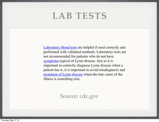 LAB TESTS


                       Laboratory blood tests are helpful if used correctly and
                       performed with validated methods. Laboratory tests are
                       not recommended for patients who do not have
                       symptoms typical of Lyme disease. Just as it is
                       important to correctly diagnose Lyme disease when a
                       patient has it, it is important to avoid misdiagnosis and
                       treatment of Lyme diseasewhen the true cause of the
                       illness is something else.



                                  Source: cdc.gov



Thursday, May 17, 12
 