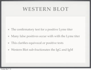 WESTERN BLOT


                       The conﬁrmatory test for a positive Lyme titer

                       Many false positives occur with with the Lyme titer

                       This clariﬁes equivocal or positive tests

                       Western Blot sub-fractionates the IgG and IgM




Thursday, May 17, 12
 