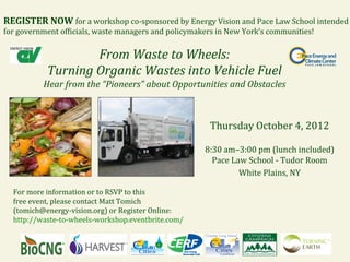 REGISTER	
  NOW	
  for	
  a	
  workshop	
  co-­‐sponsored	
  by	
  Energy	
  Vision	
  and	
  Pace	
  Law	
  School	
  intended	
  
for	
  government	
  of=icials,	
  waste	
  managers	
  and	
  policymakers	
  in	
  New	
  York’s	
  communities!	
  

                           From	
  Waste	
  to	
  Wheels:	
  
                Turning	
  Organic	
  Wastes	
  into	
  Vehicle	
  Fuel	
  
               Hear	
  from	
  the	
  “Pioneers”	
  about	
  Opportunities	
  and	
  Obstacles	
  



                                                                              Thursday	
  October	
  4,	
  2012	
  
                                                                                            	
  
                                                                            8:30	
  am–3:00	
  pm	
  (lunch	
  included)	
  
                                                                              Pace	
  Law	
  School	
  -­‐	
  Tudor	
  Room	
  
                                                                                        White	
  Plains,	
  NY	
  
                                                                                                    	
  
   For	
  more	
  information	
  or	
  to	
  RSVP	
  to	
  this	
  	
  
   free	
  event,	
  please	
  contact	
  Matt	
  Tomich	
  
   (tomich@energy-­‐vision.org)	
  or	
  Register	
  Online:	
  
   http://waste-­‐to-­‐wheels-­‐workshop.eventbrite.com/	
  
 
