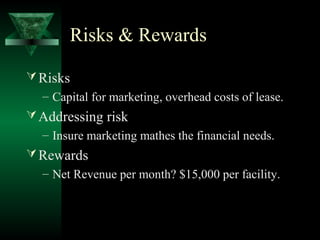 Risks & Rewards

 Risks
  – Capital for marketing, overhead costs of lease.
 Addressing risk
  – Insure marketing mathes the financial needs.
 Rewards
  – Net Revenue per month? $15,000 per facility.
 