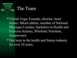 The Team

 Chelah Vega; Founder, director, head
  trainer. Bikini athlete, member of National
  Physique Comitee, bachelors in Health and
  Exercise Science, Wholistic Nutrition,
  Acupressure.
 Has been in the health and fitness industry
  for over 10 years.
 