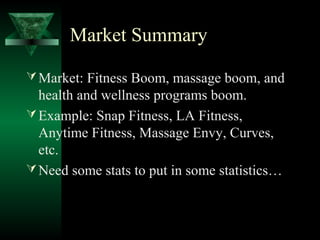 Market Summary

 Market: Fitness Boom, massage boom, and
  health and wellness programs boom.
 Example: Snap Fitness, LA Fitness,
  Anytime Fitness, Massage Envy, Curves,
  etc.
 Need some stats to put in some statistics…
 