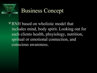 Business Concept

 RNH based on wholistic model that
 includes mind, body spirit. Looking out for
 each clients health, phsyiology, nutrition,
 spritual or emotional connection, and
 conscious awareness.
 