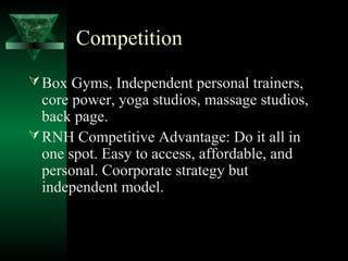 Competition
 Box Gyms, Independent personal trainers,
  core power, yoga studios, massage studios,
  back page.
 RNH Competitive Advantage: Do it all in
  one spot. Easy to access, affordable, and
  personal. Coorporate strategy but
  independent model.
 