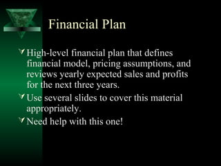 Financial Plan
 High-level financial plan that defines
  financial model, pricing assumptions, and
  reviews yearly expected sales and profits
  for the next three years.
 Use several slides to cover this material
  appropriately.
 Need help with this one!
 