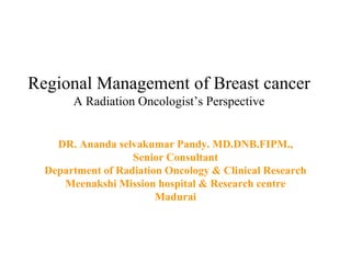 Regional Management of Breast cancer
A Radiation Oncologist’s Perspective
DR. Ananda selvakumar Pandy. MD.DNB.FIPM.,
Senior Consultant
Department of Radiation Oncology & Clinical Research
Meenakshi Mission hospital & Research centre
Madurai
 