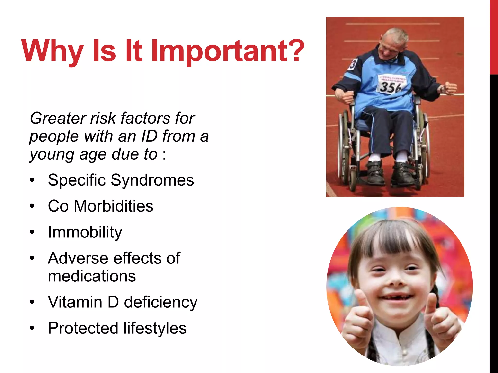 Why Is It Important?
Greater risk factors for
people with an ID from a
young age due to :
• Specific Syndromes
• Co Morbidities
• Immobility
• Adverse effects of
medications
• Vitamin D deficiency
• Protected lifestyles
 