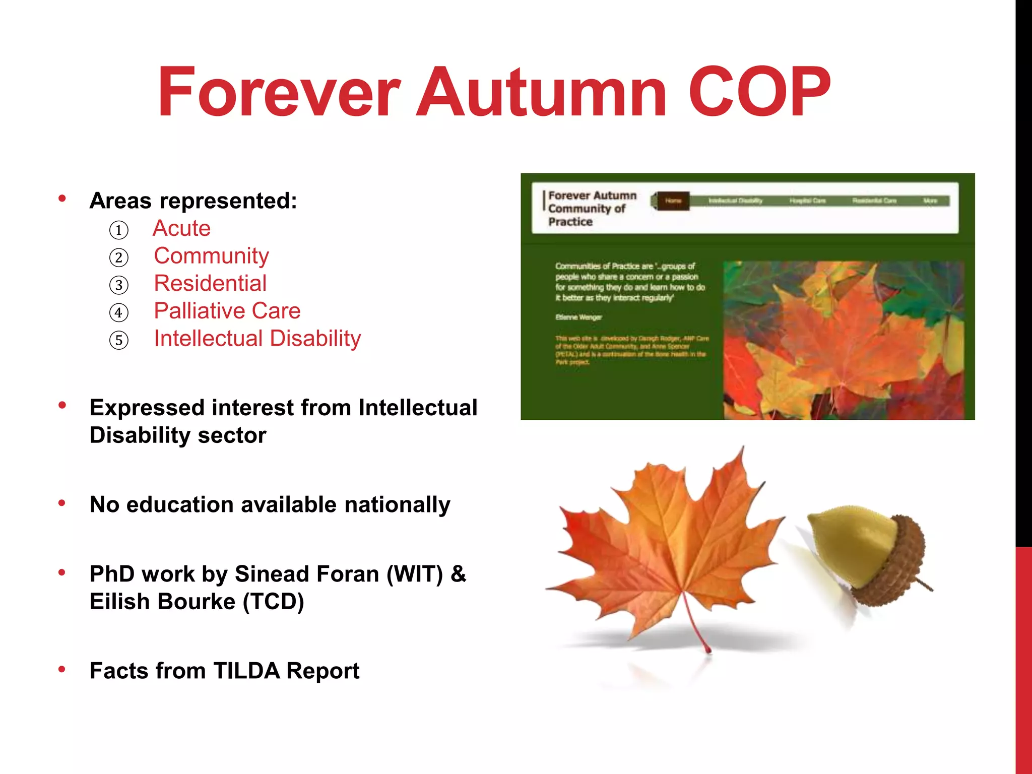 Forever Autumn COP
• Areas represented:
① Acute
② Community
③ Residential
④ Palliative Care
⑤ Intellectual Disability
• Expressed interest from Intellectual
Disability sector
• No education available nationally
• PhD work by Sinead Foran (WIT) &
Eilish Bourke (TCD)
• Facts from TILDA Report
 