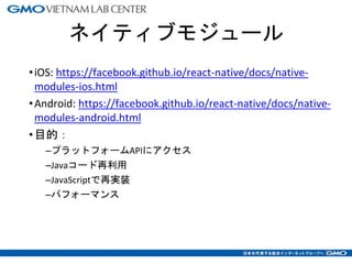ネイティブモジュール
•iOS: https://facebook.github.io/react-native/docs/native-
modules-ios.html
•Android: https://facebook.github.io/react-native/docs/native-
modules-android.html
•目的：
–プラットフォームAPIにアクセス
–Javaコード再利用
–JavaScriptで再実装
–パフォーマンス
10
 