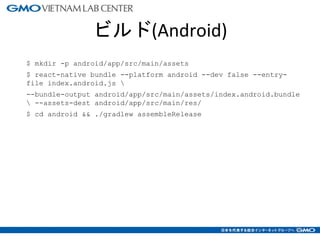 ビルド(Android)
$ mkdir -p android/app/src/main/assets
$ react-native bundle --platform android --dev false --entry-
file index.android.js 
--bundle-output android/app/src/main/assets/index.android.bundle
 --assets-dest android/app/src/main/res/
$ cd android && ./gradlew assembleRelease
12
 