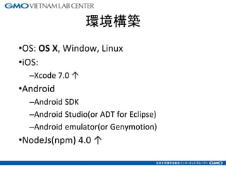 環境構築
•OS: OS X, Window, Linux
•iOS:
–Xcode 7.0 ↑
•Android
–Android SDK
–Android Studio(or ADT for Eclipse)
–Android emulator(or Genymotion)
•NodeJs(npm) 4.0 ↑
3
 