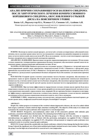 Оригинальные статьи                                                                               Том IV, № 1, 2012

  Анализ причин сохраняющегося болевого синдрома
   после хирургического лечения компрессионного
    корешкового синдрома, обусловленного грыжей
             диска на поясничном уровне
        Боков А.Е., Перльмуттер О.А., Млявых С.Г., Симонов А.Е., Алейник А.Я.
          Нижегородский научно-исследовательский институт травматологии и ортопедии,
                                     г. Нижний Новгород

  The Analysis of Reasons for Residual and Recurrent Pain Syndromes After Surgical
             Nerve Root Decompression in Case of Lumbar Disc Herniation.
                      Bokov A., Perlmutter O., Mlyavykh S., Simonov A. Aleynik A.
                Nizhny Novgorod Scientific Research Institute of Traumatology and Orthopedics




    РЕЗЮМЕ. Несмотря на значительный прогресс, достигнутый в лечении дегенеративных заболеваний позво-
ночника, после удаления грыжи диска частота так называемого «синдрома неудавшейся операции на позвоноч-
нике» остается значительной, иногда достигая 40%. Цель исследования – изучить и систематизировать причины
болевых синдромов после хирургической декомпресии корешков.
    ДИЗАЙН ИССЛЕДОВАНИЯ: Проспективное когортное нерандомизированное исследование 136 последова-
тельных пациентов с компрессионным корешковым болевым синдромом, обусловленным грыжей диска на по-
ясничном уровне, минимальный срок наблюдения составил 18 мес.
    МАТЕРИАЛ И МЕТОДЫ: Пациенты разделены на следующие группы: 1. Пациенты с экструзией диска или
секвестрированной грыжей диска, применялась микродискэктомия (N= 65). 2 Пациенты с протрузией диска,
применялась нуклеопластика, (N=46). 3. Пациенты с экструзией диска, применялась нуклеокопластика (N=27).
Все пациенты с резидуальным и рецидивным болевым синдромом были обследованы для выявления причины
боли.
    РЕЗУЛЬТАТЫ: В первой группе отмечена существенная частота болевых синдромов, обусловленных по-
вреждением ткани во время операции. Во второй группе, несмотря на применение минимально инвазивного
вмешательства, отмечена значительная частота болевых синдромов, обусловленных прогрессирующим спонди-
лоартрозом. Отличительной чертой третьей группы является высокая частота неразрешенного диско-радику-
лярного конфликта.
    ЗАКЛЮЧЕНИЕ. При изучении эффективности хирургических методов лечения анализ причин боли после
оперативного вмешательства полезен с точки зрения разработки оптимальной хирургической тактики и четко-
го разграничения показаний к определенному виду операций. Не все причины болевого синдрома иллюстриру-
ют эффективность применяемой технологии, следовательно, выводы, основанные только на анализе динамики
интенсивности боли и индекса ограничения жизнедеятельности, могут быть искажены.
    КЛЮЧЕВЫЕ СЛОВА: микродискэктомия, нуклеопластика, эпидуральный рубцово-спаечный процесс, ре-
цидив грыжи диска, миофасциальный болевой синдром, болевой фасет-синдром.

    ABSTRACT.
    Despite the evident progress in treatment of the vertebral column degenerative diseases, the rate of so called «failed
back surgery syndrome» remains relatively high, sometimes reaching 40%. The objective of this study is to evaluate and
systematize the reasons for pain syndromes after surgical nerve root decompression.
    STUDY DESIGN: Prospective, non-randomized, cohort study of 136 consecutive patients with radicular pain
syndromes, associated with lumbar disc herniation. The minimal period of follow-up was 18 months.
    METHODS: All patients were divided into the following groups: 1. Patients with disc extrusion or sequester,
microdiscectomy was applied (N=65). 2. Patients with disc protrusion, nucleoplasty was applied (N=46). 3. Patients
with disc extrusion, nucleoplasty was applied (N=27). All patients with permanent or temporary pain syndromes were
examined in order to reveal the reason for pain syndromes.
    RESULTS: Group 1 showed the considerable rate of pain syndromes, related to tissue damage during the intervention.
Group 2 showed the significant rate of facet joint mediated pain despite minimal invasive intervention. The specificity of
the group 3 was the high rate of unresolved or recurred nerve root compression.


  10                                             Russian Neurosurgical Journal named after professor A.L. Polenov
 