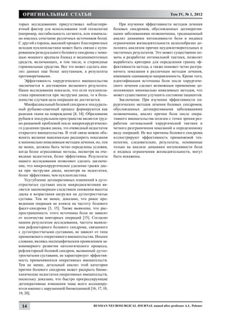 Оригинальные статьи                                                                  Том IV, № 1, 2012

торых исследованиях присутствовал неблагопри-           При изучении эффективности методов лечения
ятный фактор для использования этой технологии       болевых синдромов, обусловленных дегенератив-
(например, нестабильность сегмента, или изначаль-    ными заболеваниями позвоночника, традиционный
но имелось сочетание различных источников боли).     анализ динамики интенсивности боли и индекса
С другой стороны, высокий процент благоприятных      ограничения жизнедеятельности целесообразно до-
исходов нуклеопластики может быть связан с купи-     полнять анализом причин неудовлетворительных и
рованием резидуального болевого синдрома с помо-     частичных результатов. Это может существенно по-
щью мощного арсенала блокад и медикаментозных        мочь в разработке оптимальной тактики, позволит
средств, включающих, в том числе, и стероидные       выработать критерии для определения границ эф-
гормональные средства. Все это может сделать ана-    фективности метода, а также поможет четко разгра-
лиз данных еще более запутанным, а результаты        ничить показания к различным методам лечения,
противоречивыми.                                     имеющим одинаковую направленность. Кроме того,
    Эффективность хирургического вмешательства       идентификация источника боли после хирургиче-
заключается в достижении желаемого результата.       ского лечения сделает возможным применение до-
Наши исследования показали, что если нуклеопла-      полняющих минимально инвазивных методов, что
стика применяется при экструзии диска, то в боль-    может существенно улучшить состояние пациентов.
шинстве случаев цель операции не достигается.           Заключение. При изучении эффективности хи-
    Миофасциальный болевой синдром и эпидураль-      рургических методов лечения болевых синдромов,
ный рубцово-спаечный процесс формируются как         обусловленных дегенеративными заболеваниями
реакция ткани на повреждение [4, 14]. Образование    позвоночника, анализ причин боли после опера-
рубцов в эпидуральном пространстве является труд-    тивного вмешательства полезен с точки зрения раз-
но решаемой проблемой после микрохирургическо-       работки оптимальной хирургической тактики и
го удаления грыжи диска, это очевидный недостаток    четкого разграничения показаний к определенному
открытого вмешательства. В этой связи можно объ-     виду операций. Не все причины болевого синдрома
яснить желание максимально расширить показания       иллюстрируют эффективность применяемой тех-
к минимально инвазивным методам лечения, но, тем     нологии, следовательно, результаты, основанные
не менее, должны быть четко определены условия,      только на анализе динамики интенсивности боли
когда более агрессивные методы, несмотря на оче-     и индекса ограничения жизнедеятельности, могут
видные недостатки, более эффективны. Результаты      быть искажены.
нашего исследования позволяют сделать заключе-
ние, что микрохирургическое удаление грыжи дис-
ка при экструзии диска, несмотря на недостатки,
более эффективно, чем нуклеопластика.
    Усугубление дегенеративных изменений в дуго-
отросчатых суставах после микродискэктомии яв-
ляется закономерным следствием снижения высоты
диска и возрастания нагрузки на дугоотростчатые
суставы. Тем не менее, доказано, что ранее про-
веденная операция не влияла на частоту болевого
фасет-синдрома [3, 15]. Также выявлено, что рас-
пространенность этого источника боли не зависит
от количества повторных операций [15]. Согласно
нашим результатам исследования, частота выявле-
ния рефлекторного болевого синдрома, связанного
с дугоотростчатыми суставами, не зависит от типа
применяемого оперативного вмешательства. Иными
словами, являясь неспецифическим проявлением за-
кономерного развития патологического процесса,
рефлекторный болевой синдром, вызванный дугоо-
тросчатыми суставами, не характеризует эффектив-
ность применявшихся оперативных вмешательств.
Тем не менее, детальный анализ этой категории
причин болевого синдрома может раскрыть биоме-
ханические недостатки оперативных вмешательств,
поскольку доказано, что быстро прогрессирующие
дегенеративные изменения чаще всего ассоцииру-
ются именно с нарушенной биомеханикой [16, 17, 18,
19, 20].


 14                                       Russian Neurosurgical Journal named after professor A.L. Polenov
 