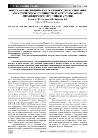 Оригинальные статьи                                                                                    Том IV, № 1, 2012

Топографо-анатомические особенности обоснования
  хирургического лечения грыж межпозвонковых
        дисков верхнепоясничного уровня
                               Клишин Д.Н., Древаль О.Н., Кузнецов А.В.
                                            ГКБ им. С.П.Боткина, Москва

The topographic and anatomical features of surgical treatment of the upper lumbar
                                level herniations
                                         Klishin D.N., Dreval O.Т., Kuznetsov A.V.
                                       City Clinical Hospital n. a. S.P. Botkin, Moscow




   В результате анализа хирургического лечения 53 пациентов с грыжами межпозвонковых дисков верхнепояс-
ничного уровня, а также на основании данных анатомических исследований, описанных в мировой литературе,
выявлены особенности хирургического лечения у данной группы пациентов. При проведении микродискэк-
томии для получения лучшего результата нужно учитывать малоподвижность корешков спинного мозга и
большую опасность повреждения невральных структур на верхнепоясничном уровне, а также необходимость
большего рабочего пространства.
   КЛЮЧЕВЫЕ СЛОВА: верхнепоясничный уровень, микродискэктомия, грыжа межпозвонкого диска пояс-
ничного уровня

    An analysis of surgical treatment of 53 patients with upper level herniations, as well as on the basis of anatomical studies
described  in world literature, was formulated characteristics  of surgical treatment  in this patients group.
During microdiscectomy for best results should be considered the small mobility of roots spinal cord and the greater risk
of damage of neural structures, as well as the need for more working space at the upper lumbar level
    KEY WORDS: upper lumbar level,microdiscectomy, lumbar herniation




    В настоящее время, учитывая распространен-                    тывается наличие резервного пространства на кон-
ность патологии позвоночника и постоянный ее                      кретном уровне, что обусловливает выраженность
рост, продолжаются поиски более совершенных ме-                   клинических проявлений и особенности доступа
тодов лечения диск-радикулярного конфликта, что                   для хирургических манипуляций. Эти соотношения
связано с достаточно часто встречающимся FBSS                     связаны с размерами позвоночного канала, площа-
и неудовлетворительными результатами лечения                      дью его, объемом невральных структур и уровнем
[2, 6, 10, 11, 15, 16]. Наиболее часто в литературе               поражения.
описаны способы лечения грыж межпозвонковых                          2. Отношение между корешком и дуральным
дисков, расположенных в нижнепоясничном отде-                     мешком. Здесь учитывается угол выхода корешка
ле, а именно, на уровне L4-L5-S1 позвонков. Грыжи                 из дурального мешка, его направление, длина плеча
межпозвонковых дисков верхнепоясничного уровня                    корешка.
встречаются гораздо реже. По данным разных ав-                       Верхнепоясничный отдел захватывает торако-
торов, частота этой патологии составляет от 1% до                 люмбальный переход, то есть переход от одного
11,7% [12, 18, 19, 20, 21, 22, 23].При изучении анато-            типа позвонков к другому. При видимой схожести
мии поясничного отдела позвоночника имеющиеся                     анатомического строения тел поясничных позвон-
топографо-анатомические различия убедительно                      ков, на различных уровнях позвонки имеют свои
доказывают необходимость различать верхнепо-                      особенности. Прежде всего, это касается размеров
ясничный и нижнепоясничный отделы. Подобные                       позвонков, а также размеров позвоночного канала
различия обуславливают нюансы хирургической                       на разных уровнях. В нашем случае мы не прово-
техники, несоблюдение которых может привести к                    дили морфометрических исследований, но ориенти-
неудовлетворительным результатам хирургическо-                    ровались на данные литературы, которых имеется
го лечения. Указанные анатомические отличия ка-                   большое количество по этому вопросу. Более того, у
саются, прежде всего, следующих моментов:                         многих авторов эти результаты схожи. В частности,
    1. Взаимоотношения между костными и не-                       по данным Л.Э.Антипко[1], отмечены следующие
вральными структурами. При оценке соотношений                     морфометрические показатели:
между костными и невральными структурами учи-

  16                                                Russian Neurosurgical Journal named after professor A.L. Polenov
 