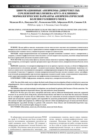 Оригинальные статьи                                                                                 Том IV, № 1, 2012

         Бифуркационные аневризмы (дивертикулы)
          сочленений виллизиева круга и клинико-
       морфологические варианты аневризматической
                 болезни головного мозга
  Медведев Ю.А., Панунцев В.С., Размологова О.Ю., Забродская Ю.М., Сивцова Е.В.
                              РНХИ им. проф. А. Л. Поленова, Санкт-Петербург

Bifurcational aneurysm (diverticulum) of the circle of Willis connection and clinic-
                  morphological types of aneurysm brain disease
                  Мedvedev Y.A., Panunztev V.S., Razmologova O.Y, Zabrodskaya Y.M., Sivtsova E.V.
                          Russian Neurosurgery Institute n. a. Prof. A.L. Polenov, Saint Petersburg




   РЕЗЮМЕ. Целью работы явилось подведение итогов многолетнего научного исследования этиопатогенеза
аневризм сосудов головного мозга с проведением клинико-морфологического анализа проявлений аневризмати-
ческой болезни головного мозга у пациентов разного возраста и конституции.
   МЕТОДЫ: макро-микроскопические исследования артерий основания головного мозга с аневризмами у
умерших, клинико-морфологические сопоставления с учетом возраста исследуемых, наличия гипертонической
болезни и проявлений дисплазии соединительной ткани.
   РЕЗУЛЬТАТЫ: получены новые факты, введены новые понятия и термины: бифуркационно-гемодинамиче-
ская аневризма, сегментарное строение артериального круга большого мозга, аневризматическая болезнь мозга
и пр.
   ВЫВОДЫ: выяснено, что аневризмы формируются не на прямых отрезках сосудов, а в области бифуркаций,
где располагаются сочленения артерий - соединительнотканные образования, объединяющие мышечные сег-
менты в единое целое и являющиеся плацдармом для формирования аневризм, более правильно – дивертикулов
сочленений. Существует 2 варианта течения аневризматической болезни сосудов головного мозга: дизэмбрио-
пластический, развивающийся при наличии поражения соединительной ткани, и инволюционно-гипертониче-
ский, характеризующийся вторичными дистрофическими изменениями стенок сосудов.
   КЛЮЧЕВЫЕ СЛОВА: бифуркация, аневризма, дивертикул, аневризматическая болезнь.

    AIM: The aim of this study was to evaluate the final result of long-term investigation of basic cerebral artery aneurysm
etiopathogenesis. Also we analysed the sights and symptoms of aneurism brain disease in patients in different age groups
and physique.
    METHODS: macro and microsckopic investigations was perfomed in patients died because of brain aneurism. The
groups separation depend on hypertonic disease, age and connective tissue formation.
    RESULTS: We have got a new facts, conceptions and terms, such as, bifurcate-hemodynamic aneurysm, segmental
structure in an arterial circle of big brain, aneurism brain disease and other.It was fixed that the aneurysm is formed
not on a straight parts of vessels, but on a bifurcations. There are connections of arteries (connective tissue formation),
which unit all muscular segments together and responsible for aneurism production.We called them- diverticul joints.
The analysis of sights and symptoms in a different ages showed 2 clinic-morphological types of aneurysm brain disease:
disembriolpastic type,which develops in patients with connective tissue disease and involutionally-hypertonic type,
characterized by the second dystrophic changes in vessels.
    КEY WORDS: bifurcations, aneurysm, diverticulum, aneurysm brain disease.




    В лаборатории патологической анатомии РНХИ                  установившиеся понятия, ввести новую термино-
им. проф. А. Л. Поленова уже более четверти века                логию, провести клинико-морфологические сопо-
ведутся исследования, касающиеся патологии ар-                  ставления. Последние были наиболее важными,
терий основания мозга. Изучено 220 умерших с                    поскольку в литературе нет работ, которые включа-
аневризмами артериального кольца большого моз-                  ли бы в себя не только патологическую анатомию
га (АКБМ). Полученные нами результаты привели                   аневризматической болезни, но и анализ соответ-
к необходимости переосмыслить некоторые, уже                    ствующей ей клинической симптоматики.

  22                                              Russian Neurosurgical Journal named after professor A.L. Polenov
 