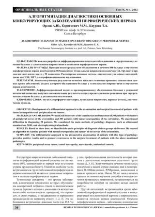 Оригинальные статьи                                                                                 Том IV, № 1, 2012

      Алгоритмизация диагностики основных
конкурирующих заболеваний периферических нервов	
                            Орлов А.Ю., Короткевич М.М., Каурова Т.А.
                                         РНХИ им. проф. А.Л.Поленова,
                                              Санкт-Петербург

        Algorithmic Diagnosis of Major Concurrent Diseases of Peripheral Nerves
                                     Orlov A.Y., Korotkevich M.M., Kaurova T. A.
                        The Russian Neurosurgery Institute n.a. prof. A.L.Polenov, Saint Petersburg




   ЦЕЛЬЮ РАБОТЫ явилась разработка дифференцированного подхода к обследованию и хирургическому ле-
чению больных с туннельными невропатиями и опухолями периферических нервов.
   МАТЕРИАЛЫ И МЕТОДЫ. Проведен анализ результатов обследования и лечения 300 больных с опухолями
периферических нервов конечностей и 303 пациентов с туннельными невропатиями конечностей. Трудности при
диагностике имели место у 52 пациентов. Рассмотрены основные методы диагностики указанных патологий,
такие как УЗИ, МРТ, электрофизиологические исследования.
   РЕЗУЛЬТАТЫ. Анализ полученных результатов позволил выделить основные принципы диагностики дан-
ных групп заболеваний, создать алгоритм обследования больных с туннельными невропатиями и опухолями
нервов конечностей.
   ЗАКЛЮЧЕНИЕ. Дифференцированный подход к предоперационному обследованию больных с указанной
патологией позволяет получить положительные результаты и предупредить развитие рецидивов при хирурги-
ческом лечении больных с указанными патологиями.
   КЛЮЧЕВЫЕ СЛОВА: опухоль периферического нерва, туннельная невропатия, нервные стволы, анатоми-
ческие туннели.

    OBJECTIVE: Development of а differentiated approach to the examination and surgical treatment of patients with
tunnel neuropathies and peripheral nerve tumors.
    MATERIALS AND METHODS: We analyzed the results of the examination and treatment of 300 patients with tumors
of peripheral nerves of the extremities and 303 patients with tunnel neuropathies of the extremities. We experienced
difficulties in diagnosing 52 patients. We considered the main methods of pathology diagnosis, such as ultrasound
examination, MRI, and electrophysiological methods.
    RESULTS: Based оп these data, we identified the main principles of diagnosis of these groups of diseases. We created
аn algorithm to examine patients with tunnel neuropathies and tumors of the nerves of the extremities.
    SUMMARY: The differentiated approach to the preoperative examination of patients with this type of pathology
provides positive results and to prevent recurrences in the surgical treatment of patients with the аbоvе mentioned
pathologies.
    КЕУ WORDS: peripheral nerve tumor, tunnel neuropathy, nerve trunks, anatomical tunnels.




   В структуре неврологических заболеваний пато-               у лиц, профессиональная деятельность которых свя-
логия периферической нервной системы составляет                зана с длительным напряжением отдельных групп
около 50%, занимая одно из первых мест по степени              мышц [2, 3, 11]. Хирургическое лечение туннельных
утраты трудоспособности. Одной из наиболее часто               синдромов в нашей стране описано ещё в моногра-
встречающихся групп заболеваний периферических                 фиях В.Н.Шевкуненко, Р.Р.Вредена, написанных в
нервов конечностей являются туннельные невропа-                начале прошлого века. Около 50 лет назад начался
тии и опухоли периферических нервов.                           процесс активного изучения способов и методов ле-
   Туннельные синдромы – это группа заболева-                  чения туннельных невропатий, останавливаться на
ний, клинические проявления которых обусловле-                 подробностях которых не является целью данной
ны компрессией нервного ствола в анатомическом                 работы.
туннеле (просвет которого уменьшается вследствие                  Другой патологией, встречающейся среди забо-
каких-либо патологических процессов), что приво-               леваний периферической нервной системы и конку-
дит, в свою очередь, к раздражению и нарушению                 рирующей по клинической картине с невропатиями,
проводимости по нервному стволу [1, 2, 3]. Эти за-             являются опухоли нервов конечностей. Опухоли
болевания встречаются довольно часто (до 45,8 %)               периферических нервов – заболевание, клинические

  36                                             Russian Neurosurgical Journal named after professor A.L. Polenov
 