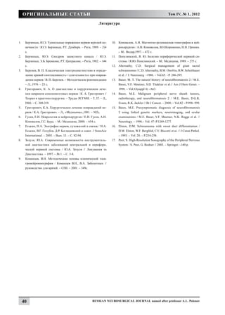 Оригинальные статьи                                                                                           Том IV, № 1, 2012

                                                             Литература



1.	    Берзиньш, Ю.Э. Туннельные поражения нервов верхней ко-         10.	 Коновалов, А.Н. Магнитно-резонансная томография в ней-
       нечности / Ю.Э. Берзиньш, Р.Т. Думбере. – Рига, 1989. – 214         рохирургии / А.Н. Коновалов, В.Н Корниенко, И.Н. Пронин.
       с.                                                                  – М.: Видар,1997. – 472 с.
2.	    Берзиньш, Ю.Э. Синдром запястного канала / Ю.Э.                11.	 Попелянский, Я. Ю. Болезни периферической нервной си-
       Берзиньш, Э.Б. Бреманис, Р.Т. Ципрасоне. – Рига, 1982. – 144        стемы / Я.Ю. Попелянский. – М.: Медицина, 1989. – 275 с.
       с.                                                             12.	 Abernathy, C.D. Surgical management of giant sacral
3.	    Берснев, В. П. Классическая электродиагностика и опреде-            schwannomas / C.D. Abernathy, B.M. Onofrio, B.W. Scheithauer
       ление кривой «интенсивность—дли­ ельность» при повреж-
                                              т                            et al. // J. Neurosurg. –1986. – Vol.65. –P. 286-295.
       дении нервов / В. П. Берснев. – Методические рекомендации      13.	 Baser, M. T. The natural history of neurofibromatosis 2 / M.E.
       – Л., 1974. – 23 с.                                                 Baser, V.F. Mautner, S.D. Thakkar et al.// Am J Hum Genet. –
4.	    Григорович, К. А. О диагностике и хирургическом лече-               1998. – Vol.63(suppl 4) –A63.
       нии неврином спинномозговых нервов / К. А. Григорович //       14.	 Baser, M.E. Malignant peripheral nerve sheath tumors,
       Теория и практика хирургии. – Труды ЛСГМИ. – Т. 57. – Л.,           radiotherapy, and neurofibromatosis 2 / M.E. Baser, D.G.R.
       I960. – С. 308-319.                                                 Evans, R.K. Jackler // Br J Cancer. – 2000. – Vol.82 – P.998- 999.
5.	    Григорович, К.А. Хирургическое лечение повреждений не-         15.	 Baser, M.E. Presymptomatic diagnosis of neurofibromatosis
       рвов / К.А. Григорович. – Л., «Медицина».,1981. – 302c.             2 using linked genetic markers, neuroimaging, and ocular
6.	    Гусев, Е.И. Неврология и нейрохирургия / Е.И. Гусев, А.Н.           examinations / M.E. Baser, V.F. Mautner, N.K. Ragge et al. //
       Коновалов, Г.С. Бурд. – М.: Медицина, 2000. – 654 с.                Neurology. – 1996.– Vol. 47–P.1269-1277.
7.	    Еськин, Н.А. Эхография нервов, сухожилий и связок / Н.А.       16.	 Elston, D.M. Schwannoma with sweat duct differentiation /
       Еськин, В.Г. Голубев, Д.Р. Богдашевский и соавт. // SonoAce         D.M. Elston, W.F. Bergfeld, C.V. Biscotti et ai. // J Cutan Pathol.
       International. – 2005. – Вып. 13. – С. 82-94.                       – 1993. – Vol. 20. – P.254-258.
8.	    Зозуля, Ю.А. Современные возможности инструменталь-            17.	 Peer, S. High-Resolution Sonography of the Peripheral Nervous
       ной диагностики заболеваний центральной и перифери-                 System / S. Peer, G. Bodner // 2003. – Springer. –140 p.
       ческой нервной системы / Ю.А. Зозуля // Ликування та
       Диагностика. – 1997. – № 1. – С. 3-8.
9.	    Команцев, В.Н. Методические основы клинической элек-
       тронейромиографии / Команцев В.Н., В.А. Заболотных //
       руководство для врачей. – СПб. – 2001. – 349с.




      40                                                Russian Neurosurgical Journal named after professor A.L. Polenov
 