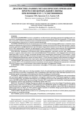 Скворцова Т.Ю. с соавт.                                                                             Том IV, № 1, 2012

      Диагностика ранних метаболических признаков
            прогрессии церебральной глиомы
            при помощи ПЭТ с [11С]метионином
                             Скворцова Т.Ю., Бродская З.Л., Гурчин А.Ф.
                             Институт мозга человека им. Н.П.Бехтеревой РАН,
                                            Санкт-Петербург

    Detection of early metabolic characteristics of cerebral glioma progression
                            using PET with [11C]methionine
                                    Skvortsova T.Yu., Brodskaya Z.L., Gurchin A.F.
                          Institute of Human Brain n. a. N.P. Bekhtereva of RAS, Saint Petersburg




   РЕЗЮМЕ
   ЦЕЛЬ ИССЛЕДОВАНИЯ состояла в разработке метаболических критериев прогрессии церебральной гли-
омы после комбинированного лечения на основе результатов динамических ПЭТ-исследований с [11С]метиони-
ном, и изучение точности индивидуальных изменений накопления [11С]метионина в доброкачественной глиоме
как неинвазивного показателя ее злокачественной прогрессии.
   МАТЕРИАЛ И МЕТОД. В анализ включены результаты ПЭТ с [11С]метионином 168 больных с глиомами с подо-
зрением на прогрессию опухоли после комбинированного лечения. Результаты ПЭТ были сопоставлены с оконча-
тельным диагнозом, верифицированным при повторном оперативном вмешательстве (36) или при объединенном
ПЭТ и МРТ наблюдении, в среднем, на протяжении 15 мес. В анализе данных использовалась интегрированная
оценка изменений величины очага повышенной фиксации [11С]метионина и индекса его накопления (ИН).
   РЕЗУЛЬТАТЫ. Основными ПЭТ-показателями прогрессирования глиальной опухоли при динамическом
контроле служили: появление нового очага высокой фиксации [11С]метионина в зоне операции и/или дистантно,
нарастание ИН в остатке глиомы, увеличение размера очага повышенного накопления [11С]метионина, а также
интегрированное возрастание ИН и величины патологического очага. Положительное предсказательное значение
ПЭТ в обнаружении прогрессии глиомы составило 96,6%. У 37,8% больных отрицательная динамика метаболиче-
ских нарушений опережала появление структурных признаков прогрессирования болезни по результатам МРТ.
   ЗАКЛЮЧЕНИЕ. Полученные результаты показали, что динамический контроль за больными с глиомами
при помощи ПЭТ с [11С] метионином является надежным методом раннего обнаружения прогрессии глиальной
опухоли головного мозга и обеспечивает объективные критерии для коррекции лечения.
   КЛЮЧЕВЫЕ СЛОВА: позитронно-эмиссионная томография, [11С]метионин, церебральная глиома, продол-
женный рост.

    ABSTRACT.
    The purpose of this study was to develop metabolic criteria of cerebral glioma progression after multimodal treat-
ment on the basis of serial PET examinations with [11С]methionine (PET-Met) and to study individual dynamics of [11С]
methionine uptake in low-grade cerebral gliomas for detection of malignant transformation.
    MATERIAL AND METHOD. Serial data of PET with [11С]methionine obtained for 168 patients with cerebral glioma
after previously applied treatment were included in retrospective analysis in case of PET-based suspicion of a tumor
recurrence/progression. The definite final diagnosis was established on the basis of the pathological study (36) or clinical
course with MRI and PET follow-up on an average 15 months. PET examinations were assessed by visual inspection and
by quantitative analysis with calculating [11C]methionine uptake index (UI).
    RESULTS. The main PET findings of progressive glioma were appearance of new foci of high [11C]methionine uptake
nearby primary tumor bed or at distance, isolated increase of [11C]methionine uptake in residual tumor or extension of
focal increased tracer accumulation as well as combined findings. Positive predictive value of PET-Met in detection of
glioma progression was 96,6%. In 37,8% patients negative dynamics of metabolic changes passed ahead of structural
abnormalities consistent with glioma recurrence on MRI.
    CONCLUSION. Met-PET has been shown to be a promising tool in early detection of cerebral glioma progression
after primary or second-line therapy.
    KEY WORDS: positron emission tomography, [11C]methionine, cerebral glioma, recurrence.



   Продолженный рост опухоли (ПРО) остается                    новое поражение. Точные и воспроизводимые кри-
главной проблемой в лечении больных с глиомами                 терии прогрессирования опухолевого процесса яв-
головного мозга. Термин «ПРО» часто использует-                ляются критически важной частью оптимального
ся как синоним прогрессии опухоли в зависимости                лечения больного и эффективной оценки новых стра-
от исходного состояния, при котором развивается                тегий терапии. Лучевая и химиотерапия могут дать
Российский нейрохирургический журнал имени профессора А.Л. Поленова                                                   41
 