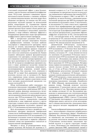 Оригинальные статьи                                                                 Том IV, № 1, 2012

отчетливый клинический эффект у ряда больных,        женщин) в возрасте от 3 до 72 лет (медиана 41 год)
однако у других больных оказываются неэффектив-      с подозрением на прогрессию опухоли по результа-
ными. Отсутствие значимого повышения продол-         там динамического наблюдения при помощи ПЭТ с
жительности жизни больных с глиомами, особенно       [11С]метионином за период с 1996 г. по май 2011 г. В
их злокачественными видами, частично может быть      разработку не вошли больные с признаками радио-
объяснено тем фактом, что меньше чем 50% инди-       логической прогрессии при МРТ-исследовании при
видуальных опухолей отвечают на используемый         исключении ее опухолевого генеза. У всех больных,
режим химиотерапии [1]. Адьювантная терапия          за исключением 2-х глиом ствола мозга, первичная
может быть более успешной, если ответ опухоли на     опухоль была верифицирована при хирургической
данный протокол будет оценен в более ранние сро-     резекции или стереотаксической биопсии. Согласно
ки, что даст возможность использовать несколько      гистоструктуре (классификации ВОЗ 2007) первич-
режимов, а также избежать побочных эффектов и        ные опухоли распределялись следующим образом:
неоправданных финансовых затрат при применении       диффузная астроцитома (n=42), олигоастроцитома
неэффективных дорогостоящих препаратов.              (n=13), олигодендроглиома (n=4), анапластическая
    МРТ с контрастным усилением (КУ) остает-         астроцитома (n=25), анапластические олигодендро-
ся краеугольным методом мониторинга больных          глиома (n=6) или олигоастроцитома (n=4), глиобла-
с церебральными глиомами. Согласно наиболее          стома (n=70), анапластическая эпендимома (n=2).
популярным в нейроонкологии критериям ответа             Динамический ПЭТ-контроль осуществляли
опухоли на лечение, предложенным Macdonald et        в рамках мониторинга лечения больных. Первое
al. (1990), прогрессирование процесса подразуме-     ПЭТ-исследование у 37 больных было выполнено с
вает нарастание площади КУ ≥25%, появление но-       целью диагностики первичной опухоли до начала
вого очага или клиническое ухудшение [2]. Однако     лечения, у остальных 131 – в ходе лечения или после
недавние наблюдения выявили фундаментальные          его окончания. В дальнейшем 54 больных имели 1
ограничения этих критериев, в основе которых ле-     дополнительное ПЭТ-исследование при прогрессии
жит изменение в величине контрастирования, кото-     опухоли, 42 - обследованы еще дважды и более 3-х
рое часто расценивается как объем самой опухоли      контрольных исследований проведено у 72 больных.
[3,4]. КУ не является специфичным признаком опу-     Всего выполнено 611 ПЭТ-исследований. Интервал
холи и может развиваться вследствие множества        между первым исследованием и обнаружением про-
неопухолевых причин: воспаление, эпиактивность,      грессии опухоли составил 14±16 мес. (медиана 9
послеоперационные изменения, лучевой некроз,         мес., от 1,5 мес. до 98 мес.). Окончательный диагноз
кровоизлияние. Как следствие этого, изменения в      верифицирован результатами повторной операции
объеме КУ не может быть равноценно изменению         у 36 больных, у оставшихся 132 больных – после-
величины опухоли или ее активности [5]. Кроме        дующим клинико-радиологическим наблюдением с
того, современные схемы лечения, использование       МРТ и ПЭТ-контролем, а также данными аутопсии.
препаратов таргетной терапии существенно ослож-          Методика ПЭТ. ПЭТ-исследования проведены на
нили паттерны радиологической прогрессии гли-        позитронно-эмиссионном томографе «Scanditronix
альных опухолей [6, 7].                              PC 2048» (Швеция), предназначенном для скани-
    Обзор опубликованных работ показывает, что       рования головы. Томограф позволяет получить
позитронно-эмиссионная томография (ПЭТ) может        одновременно 15 аксиальных срезов с расстоянием
преодолеть ограничения, свойственные МРТ [8-12].     между срезами 6,5 мм. Пространственное разреше-
Высокий уровень фиксации аминокислоты метио-         ние камеры составляет 6,5 мм. Исследования про-
нина, меченой углеродом-11, в опухолевой ткани яв-   водились в динамическом или статическом режиме
ляется надежным показателем продолженного роста      сканирования по ранее описанной методике [13].
опухоли при ПЭТ-исследовании [13]. Однако диа-       Радиофармпрепарат (РФП) L-[метил-11С]-метионин
гностическая точность динамических изменений         ([11С]метионин) синтезировали в радиохимической
метаболизма в ложе первичной опухоли и других        лаборатории нашего института путем метилирова-
структурах головного мозга для раннего обнаруже-     ния L-гомоцистеинтиолактона с выделением конеч-
ния прогрессирования опухолевого процесса при        ного продукта методом твердофазной экстракции
ПЭТ с [11С] метионином изучена недостаточно.         [14].
    Цель исследования состояла в разработке мета-        Анализ изображений проводился на рабочей стан-
болических критериев прогрессии церебральной         ции с использованием специально разработанного
глиомы после комбинированного лечения на основе      программного обеспечения фирмы «Scanditronix»
результатов динамических ПЭТ исследований с [11С]    (Швеция). Полученные ПЭТ-изображения визуаль-
метионином и изучении точности индивидуальных        но оценивались как позитивные или негативные
изменений его накопления в первично доброкаче-       на наличие очага/очагов повышенного накопления
ственной глиоме как неинвазивного показателя ее      [11С]метионина соответственно локализации пер-
злокачественной трансформации.                       вичной опухоли и в других структурах головно-
    Материал и метод. В ретроспективное иссле-       го мозга. Позитивным или повышенным считался
дование включены 168 больных (91 мужчина и 77        уровень фиксации РФП, превышающий таковой в

 42                                      Russian Neurosurgical Journal named after professor A.L. Polenov
 