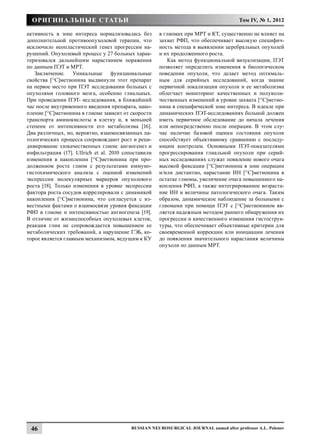 Оригинальные статьи                                                                 Том IV, № 1, 2012

активность в зоне интереса нормализовалась без       в глиомах при МРТ и КТ, существенно не влияет на
дополнительной противоопухолевой терапии, что        захват РФП, что обеспечивает высокую специфич-
исключило неопластический генез прогрессии на-       ность метода в выявлении церебральных опухолей
рушений. Опухолевый процесс у 27 больных харак-      и их продолженного роста.
теризовался дальнейшим нарастанием поражения             Как метод функциональной визуализации, ПЭТ
по данным ПЭТ и МРТ.                                 позволяет определить изменения в биологическом
   Заключение. Уникальные функциональные             поведении опухоли, что делает метод оптималь-
свойства [11С]метионина выдвинули этот препарат      ным для серийных исследований, когда знание
на первое место при ПЭТ исследовании больных с       первичной локализации опухоли и ее метаболизма
опухолями головного мозга, особенно глиальных.       облегчает мониторинг качественных и полуколи-
При проведении ПЭТ- исследования, в ближайший        чественных изменений в уровне захвата [11С]метио-
час после внутривенного введения препарата, нако-    нина в специфической зоне интереса. В идеале при
пление [11С]метионина в глиоме зависит от скорости   динамических ПЭТ-исследованиях больной должен
транспорта аминокислоты в клетку и, в меньшей        иметь первичное обследование до начала лечения
степени от интенсивности его метаболизма [16].       или непосредственно после операции. В этом слу-
Два различных, но, вероятно, взаимосвязанных па-     чае наличие базовой оценки состояния опухоли
тологических процесса сопровождают рост и реци-      способствует объективному сравнению с последу-
дивирование злокачественных глиом: ангиогенез и      ющим контролем. Основными ПЭТ-показателями
инфильтрация (17]. Ullrich et al. 2010 сопоставили   прогрессирования глиальной опухоли при серий-
изменения в накоплении [11С]метионина при про-       ных исследованиях служат появление нового очага
долженном росте глиом с результатами иммуно-         высокой фиксации [11С]метионина в зоне операции
гистохимического анализа с оценкой изменений         и/или дистантно, нарастание ИН [11С]метионина в
экспрессии молекулярных маркеров опухолевого         остатке глиомы, увеличение очага повышенного на-
роста [18]. Только изменения в уровне экспрессии     копления РФП, а также интегрированное возраста-
фактора роста сосудов коррелировали с динамикой      ние ИН и величины патологического очага. Таким
накопления [11С]метионина, что согласуется с из-     образом, динамическое наблюдение за больными с
вестными фактами о взаимосвязи уровня фиксации       глиомами при помощи ПЭТ с [11С]метионином яв-
РФП в глиоме и интенсивностью ангиогенеза [19].      ляется надежным методом раннего обнаружения их
В отличие от жизнеспособных опухолевых клеток,       прогрессии и качественного изменения гистострук-
реакция глии не сопровождается повышением ее         туры, что обеспечивает объективные критерии для
метаболических требований, а нарушение ГЭБ, ко-      своевременной коррекции или инициации лечения
торое является главным механизмом, ведущим к КУ      до появления значительного нарастания величины
                                                     опухоли по данным МРТ.




 46                                      Russian Neurosurgical Journal named after professor A.L. Polenov
 