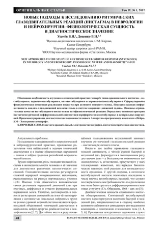 Оригинальные статьи                                                                      Том IV, № 1, 2012

    НОВЫЕ ПОДХОДЫ К ИССЛЕДОВАНИЮ РИТМИЧЕСКИХ
 ГЛАЗОДВИГАТЕЛЬНЫХ РЕАКЦИЙ (НИСТАГМА) В НЕВРОЛОГИИ
    И НЕЙРОХИРУРГИИ: ФИЗИОЛОГИЧЕСкая сущность
            и ДИАГНОСТИческое значение
                                      Усачёв В.И.1, Доценко В.И.2, 3
                         1
                          Военно-медицинская академия им. С.М. Кирова,
                                        Санкт-Петербург;
                              2
                                Научный центр здоровья детей РАМН,
                      3
                        ООО Научно-медицинская фирма «Статокин», Москва

      New approaches to the study of rhythmic oculomotor response (nystagmus)
       in neurology and neurosurgery: physiologic nature and diagnostic value
                                         Usachov V.I.1, Dotsenko V.I.2, 3
                          1Military Medical Academy n. a. S.M. Kirov, Saint Petersburg
                             2Scientific Center of Childish Health of RAMS, Moscow
                                  3Research Medical Firm “Statokin”, Moscow




   Обоснована необходимость изучения в клинической практике четырёх типов вращательного нистагма – ве-
стибулярного, цервико-вестибулярного, оптовестибулярного и цервико-оптовестибулярного. Сформулирована
физиологическая концепция реализации нистагма при активном повороте головы. Показана высокая инфор-
мативность анализа глазодвижений исключительно в системе координат движений головы. Описаны отрица-
тельные качества вестибулярного нистагма как патофизиологической реакции. Определены основные критерии
нистагмометрической дифференциальной диагностики периферических вестибулярных и центральных наруше-
ний. Продемонстрированы диагностические возможности нового Аппаратно-программного комплекса «Нейро-
КМ – Электронистагмограф».
   КЛЮЧЕВЫЕ СЛОВА: нистагм вращательный, электронистагмография, нистагмометрическая диагностика.




   Актуальность проблемы.                                 щённых глазодвижениям исследований занимает
   Исследование глазодвижений в неврологической           изучение ритмической глазодвигательной реакции
и нейрохирургической практике, приложение ре-             – нистагмов различного генеза.
зультатов этих наблюдений к задачам топической                Нистагм как особое проявление глазодвига-
диагностики и к оценке общемозговых нарушений             тельной активности, с чёткой сменой быстрой и
– давняя и добрая традиция российской неврологи-          медленной фаз, формируется в эволюционном ряду
ческой школы.                                             достаточно рано – у большинства позвоночных хо-
   Трудно переоценить роль глазодвигательной си-          лоднокровных и, естественно, присутствует у всех
стемы в жизнедеятельности человека и её значение          теплокровных животных, подтверждая биологи-
для диагностики различных патологических со-              ческую важность этой реакции для жизнедеятель-
стояний. Глазодвигательная система регулируется           ности организма. С другой стороны, в онтогенезе
сложной иерархией иннервационных механизмов,              вестибулярный нистагм появляется последним в
расположенных на разных вертикальных уровнях              числе прочих вестибулярных реакций, что служит
ЦНС. Именно этим объясняется возникновение                подтверждением востребованности для реализации
самых различных нарушений движений глаз при               нистагма более зрелых и дифференцированных моз-
очаговых, диффузных и отчасти функциональных              говых структур (Г.А. Образцова, 1964 – цит. по [3]).
поражениях мозга. Удобство, достоверность и точ-              Диагностическая ценность спонтанного нистаг-
ность регистрации движений глаз и их чёткие корре-        ма общепризнанна. Спонтанный вестибулярный
ляции с активностью локальных нейронных групп             нистагм характеризуется наличием быстрой и мед-
на разных уровнях нервной системы являются пред-          ленной фаз, направленностью в сторону наиболее
посылкой объективной топической диагностики в             активного лабиринта и совпадением его медленного
неврологии, нейрохирургии, реабилитологии и пси-          компонента с тоническим отклонением тела [3, 4,
хофизиологии [1, 2]. Достойное место в ряду посвя-        5, 6]. Признаками центрального поражения служат

 48                                          Russian Neurosurgical Journal named after professor A.L. Polenov
 