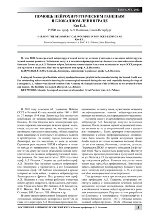 Том IV, № 1, 2012

                ПОМОЩЬ НЕЙРОХИРУРГИЧЕСКИМ РАНЕНЫМ
                     В БЛОКАДНОМ ЛЕНИНГРАДЕ
                                                    Кан Е.Л.
                            РНХИ им. проф. А.Л. Поленова, Санкт-Петербург

                  HELPING THE NEUROSURGICAL WOUNDED IN BESIEGED LENINGRAD
                                                    Kan E.L.
                      Russian Neurosurgery Institute n. a. Prof. A.L. Polenov, Saint Petersburg




   В годы ВОВ Ленинградский нейрохирургический институт активно участвовал в оказании нейрохирурги-
ческой помощи раненым. За большие заслуги в лечении нейрохирургических больных в годы войны и особенно
блокады Ленинграда А.Л. Поленов избран Действительным членом Академии медицинских наук СССР, награж-
ден орденами и медалями. Институту присвоено имя проф. А.Л. Поленова.
   КЛЮЧЕВЫЕ СЛОВА: блокада, Ленинград, нейрохирурги, раненые, проф. А.Л. Поленов.

   Leningrad Neurosurgical Institute actively rendered neurosurgical aid to the wounded during the Second World war.
For outstanding achievements in treating the neurosurgical wounded during the war and especially during the siege of
Leningrad A. L. Polenov was elected Member of the Academy of Medical Sciences of the USSR and he was awarded orders
and medals. The Institute was named after prof. A.L.Polenov.
   KEY WORDS: blocade, Leningrad, neurosurgical wounded, Great Patriotic war, A.L. Polenov.




    В 2010 году отмечена 65 годовщина Победы               остановочно, по многу часов, мужественно оказывать
СССР в Великой Отечественной войне 1941 – 1945             квалифицированную помощь нейрохирургическим
гг. 27 января 1944 года Ленинград был полностью            раненым как военным, так и гражданскому населению.
освобожден от немецко-фашистской 900 дневной                  Во время одного из артобстрелов оперирующий
блокады. В годы блокады всем ленинградцам при-             нейрохирург А.В. Бондарчук получил осколочное
шлось пережить неимоверно тяжелое время: холод,            ранение. После оказания первой медицинской помо-
голод, отсутствие электричества, водопровода, ка-          щи он вновь встал за операционный стол и продол-
нализации, городского транспорта, гибели людей на          жил оперировать. Таких примеров ответственного
фоне массивных и длительных воздушных налетов              отношения к своим профессиональным обязанно-
и артобстрелов. На защиту города поднялся весь             стям было немало. Во время воздушных тревог
Ленинград, все его население, от мала до велика.           бомбы падали не только на важные военные объек-
Огромная роль медиков ЛНХИ в обороне и защи-               ты, но и на школы, больницы, госпиталя, детсады.
те города от ненавистного врага. Все сотрудники            Пострадал и ЛНХИ от прямого попадания 2-х фугас-
института сразу же после объявления войны пере-            ных бомб. Часть здания была разрушена. Институт
ключились на оказание нейрохирургической помо-             пришлось временно разместить в пустующей школе
щи раненым. Во главе института с 1938 года стоял           на ул. Пестеля д. 23, где продолжалась повседневная,
проф. А.Л. Поленов. С первых же дней войны проф.           круглосуточная работа. Раненых поступало очень
А.Л. Поленов был назначен главным нейрохирур-              много, ведь город был прифронтовым. Невозможно
гом Ленинграда и Кронштадта, а его ближайший               забыть варварскую бомбардировку большого воен-
помощник проф. И.С. Бабчин, призванный в армию             ного госпиталя на Суворовском пр., д. 50, в котором
в первые же часы войны, - главным нейрохирургом            погибло много раненных и медперсонала.
Ленинградского фронта. Под руководством проф.                 Под руководством и при непосредственном уча-
А.Л. Поленова в годы войны работали известные              стии профессора А.Л. Поленова сотрудники ин-
нейрохирурги, неврологи, офтальмологи, рентгено-           ститута наряду с повседневной лечебной работой
логи. Среди них были: И.С. Бабчин, А.В. Бондарчук,         выполняли научные исследования, обобщая опыт
И.С. Васкин, В.А. Волков, А.Г. Молотков, А.Я.              и особенности лечения нейрохирургических ране-
Сальман, В.И. Гаккель, Л.В. Абраков и др.                  ных военного времени. Результаты этих разработок
    В самое тяжелое время первой блокадной зимы по-        опубликованы в монографиях: «Нейрохирургия в
луголодный, истощенный медперсонал института во            Военно-Морском флоте» (1941); «Основы военно-
главе с его директором А.Л. Поленовым продолжал без-       полевой нейрохирургии» (1942); «Основы практи-
Российский нейрохирургический журнал имени профессора А.Л. Поленова                                            5
 