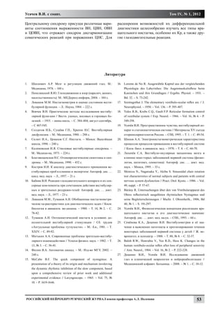 Усачев В.И. с соавт.                                                                                              Том IV, № 1, 2012

Центральному синдрому присущи различные вари-                            расширения возможностей их дифференциальной
анты соотношения выраженности ВН, ЦВН, ОВН                               диагностики целесообразно изучать все типы вра-
и ЦОВН, что отражает синдром дисгармонизации                             щательного нистагма, особенно их Кр, а также дру-
соматических реакций при поражениях ЦНС. Для                             гие глазодвигательные реакции.




                                                               Литература

1.	    Шахнович А.Р. Мозг и регуляция движений глаз. М.:                 16.	 Lorente de No R. Ausgewähtle Kapitel aus der vergleichenden
       Медицина, 1974. – 160 с.                                               Physiologie des Labyrinhes: Die Augenmuskulreflexe beim
2.	    Попелянский Я.Ю. Глазодвижения и взор (паралич, акинез,                Kaninchen und ihre Grundlagen // Ergebn. Physiol. – 1931. –
       насильственность). М.: МЕДпресс-информ, 2004. – 184 с.                 Bd. 32. – S. 73-242.
3.	    Левашов М.М. Нистагмометрия в оценке состояния вести-             17.	 Szentagothai J. The elementary vestibulo-ocular reflex arc // J.
       булярной функции. – Л.: Наука, 1984. – 222 с.                          Neurophysiol. – 1950. – Vol. 136. – P. 395-407.
4.	    Воячек В.И. Практические методы исследования вестибу-             18.	 Yules R.B., Krebs C.Q., Gault F.P. Reticular formation control
       лярной функ-ции // Вестн. ушных, носовых и горловых бо-                of vestibular system // Exp. Neurol. – 1966. – Vol. 16, № 4. – P.
       лезней. – 1915. – июнь-июль. – С. 384-404; август-сентябрь.            349-358.
       – С 467-545.                                                      19.	 Усачёв В.И. Пространственное чувство, вестибулярный ап-
5.	    Солдатов И.Б., Сущёва Г.П., Храппо Н.С. Вестибулярная                  парат и статокинетическая система // Материалы XV съезда
       дисфункция. – М.: Медицина, 1980. – 288 с.                             оториноларингологов России. – СПб, 1995. – Т. 1. – С. 49-54.
6.	    Склют И.А., Цемахов С.Г. Нистагм. – Минск: Вышэйшая               20.	 Шипов А.А. Электронистагмометрическая характеристика
       школа, 1990. – 240 с.                                                  процессов процессов привыкания в вестибулярной системе
7.	    Калиновская И.Я. Стволовые вестибулярные синдромы. –                   // Косм. биол. и авиакосм. мед. – 1970. – Т. 4. – С. 66-70.
       М.: Медици-на, 1973. – 224 с.                                     21.	 Лихачёв С.А. Вестибуло-окулярные механизмы мозга в
8.	    Благовещенская Н.С. Отоневрологические симптомы и син-                 клинике неко-торых заболеваний нервной системы (физио-
       дромы. – М.: Медицина, 1990. – 432 с.                                  логия, патогенез, семиотика): Автореф. дис. … докт. мед.
9.	    Костров Н.И. К анализу диагностического применения ве-                 наук. – Минск, 1995. – 33 с.
       стибулярных проб в клинике и экспертизе: Автореф. дис. …          22.	 Shimizu N., Nagatsaka Y., Akiba S. Sinusoidal chair rotation
       канд. мед. наук. – Л., 1957. – 21 с.                                   test characteristics of normal subjects and patients with central
10.	   Бабияк В.И. Реакции глазодвигательного аппарата и их сен-              nervous system dysfunction // Pract. Otol. Kyoto. – 1986. – Vol.
       сорные ком-поненты при сочетанном действии вестибуляр-                 49, suppl. – P. 57-67.
       ных и зрительных раздражи-телей: Автореф. дис. … докт.            23.	 Bárány R. Untersuchungen über den von Vtstibularapparat des
       мед. наук. – Л., 1977. – 23 с.                                         Ohres reflectorisch ausgelösten rhytmischen Nystagmus und
11.	   Левашов М.М., Тумаков А.И. Обобщенные нистагмометри-                   seine Begleiterscheinungen // Mschr. f. Ohrenheilk., 1906, Bd
       ческие ха-рактеристики для диагностических задач // Косм.              40, № 1. – S. 191-297.
       биология и авиакосм. ме-дицина. – 1980. – Т. 14, № 2. – С.        24.	 Усачёв В.И., Физиологическая концепция реализации вра-
       78-82.                                                                 щательного нистагма и его диагностическое значение:
12.	   Тумаков А.И. Оптокинетический нистагм в условиях до-                   Автореф. дис. … докт. мед. на-ук. – СПб., 1993. – 44 с.
       полнительной вестибулярной стимуляции / Сб. трудов                25.	 Семёнова К.А., Доценко В.И. Вестибулометрия и её зна-
       «Актуальные проблемы тугоухости». – М.: б.и., 1981. – Т.               чение в выяснении патогенеза и прогнозировании течения
       XXIV. – С. 89-92.                                                      некоторых заболеваний нервной системы у детей // Ж. не-
13.	   Митькин А.А. Современные проблемы зрительно-вестибу-                   вропатол. и психиатр. – 1988. – Т. 88, № 8. – С. 32-37.
       лярного взаимодействия // Успехи физиол. наук. – 1982. – Т.       26.	 Baloh R.W., Honrubia V., Yee R.D., Hess K. Changes in the
       13, № 3. – С. 56-81.                                                   human vestibulo-ocular reflex after loss of peripheral sensivity
14.	   Филин В.А. Автоматия саккад. – М.: Изд-во МГУ, 2002. –                 // Ann. Neurol., 1984. – Vol. 16, № 2. – P. 222-228.
       240 с.                                                            27.	 Доценко В.И., Усачёв В.И. Исследование движений
15.	   McCabe B.F. The quick component of nystagmus: A                        глаз в клинической неврологии и нейрореабилитации //
       presentation of a theory of its origin and mechanism involoving        Медицинский алфавит. Больница. – 2008. – № 1. – С. 10-12.
       the dynamic rhythmic inhibition of the slow component, based
       upon a comprehensive review of prior work and additional
       experimental evidence // Laryngoscope. – 1965. – Vol. 75, №
       10. – P. 1619-1646.




 Российский нейрохирургический журнал имени профессора А.Л. Поленова                                                                    53
 