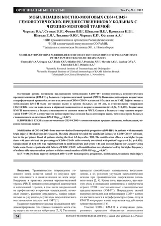 Оригинальные статьи                                                                                    Том IV, № 1, 2012

          Мобилизация костно-мозговых CD34+CD45+
       гемопоэтических предшественников у больных с
                 черепно-мозговой травмой
          Черных В.А.1, Ступак В.В.1, Фонин В.В. 3, Шишлов П.Е. 3, Пронкина Н.В.2,
               Шевела Е.Я.2, Леплина О.Ю.2, Черных Е.Р.2, Останин А.А.2
                             1
                               НИИ травматологии и ортопедии Росмедтехнологий;
                                 2
                                   НИИ клинической иммунологии СО РАМН;
                             3
                              Городская клиническая больница №1, г. Новосибирск

       Mobilization of bone marrow-derived CD34+CD45+ hematopoietic progenitors in
                           patients with traumatic brain injury
        Chernykh V.A.1, Stupak V.V.1, Fonin V.V. 3, Shishlov P.E. 3, Pronkina N.V.2 , Shevela E.Ya.2 , Leplina O.Yu.2 ,
                                            Chernykh E.R.2 , Ostanin A.A.2
                                 1Scientific Research Institute of Traumatology and Orthopedics
                       2Scientific   Research Institute of Clinical Immunology of RAMS Siberian Branch
                                        3Municipal City Clinical Hospital no. 1, Novosibirsk




    Настоящая работа посвящена исследованию мобилизации CD34+45+ костно-мозговых гемопоэтических
предшественников (КМ-ГП) у больных с черепно-мозговой травмой (ЧМТ). Выявлено достоверное возрастание
в периферической крови абсолютного количества CD34+ CD45+ клеток на 1-2 сутки после ЧМТ. Эффективность
мобилизации КМ-ГП была достоверно выше в группе больных до 40 лет, и относительное содержание
CD45+CD34+ клеток находилось в обратной зависимости от возраста пациентов (r=-0,54, P=0,039). Возрастание
КМ-ГП выявлялось у больных независимо от степени тяжести ЧМТ. Однако у больных с отсутствием возрас-
тания CD45+CD34+ клеток частота неблагоприятных исходов была достоверно выше, чем в подгруппе больных
с повышенным количеством КМ-ГП (pТМФ=0,047).
    КЛЮЧЕВЫЕ СЛОВА: костно-мозговые CD34+CD45+ гемопоэтические предшественники, мобилизация, че-
репно-мозговая травма

    Mobilization of CD34+CD45+ bone marrow-derived hematopoietic progenitors (BM-HPs) in patients with traumatic
brain injury (TBI) has been investigated. The data obtained revealed the significant increase of CD34+CD45+ cell num-
ber in the peripheral blood of patients during the first 1-2 days after TBI. The mobilization efficacy was higher in pa-
tients <40 years old and the percentage of CD34+CD45+ cells reversely correlated with patient’s age (r=-0.54, p=0.039).
Enhancement of BM-HPs was registered both in mild/moderate and severe TBI and did not depend on Glasgow Coma
Scale score. However patients with failure of CD34+CD45+ cells mobilization were characterized by the higher frequency
of unfavorable outcomes than patients with increased number of BM-HPs (pТМФ=0,047).
    KEY WORDS: bone marrow-derived CD34+CD45+ hematopoietic progenitors, mobilization, traumatic brain injury




   Введение. Травматическое повреждение го-                       процессы способствуют спонтанному восстанов-
ловного мозга остается одной из ведущих при-                      лению, а их усиление улучшает неврологические
чин летальности и инвалидизации во всем мире.                     исходы при травматическом повреждении голов-
Внедрение в практику лечения черепно-мозговой                     ного мозга [2, 4]. Кроме того, выяснилось, что важ-
травмы (ЧМТ) методов компьютерной диагностики                     ную роль в инициации ангиогенеза и нейрогенеза
и интенсивной терапии, в том числе направленной                   играют CD34+ костно-мозговые гемопоэтические
на профилактику вторичных повреждений, позво-                     предшественники (КМ-ГП). Повреждение тканей
лило снизить раннюю летальность, однако карди-                    является сигналом для мобилизации CD34+ клеток
нально не улучшило результатов неврологического                   из костного мозга в периферическую кровь, откуда
восстановления последствий ЧМТ [1].                               КМ-ГП мигрируют в очаг поражения под действием
   Недавние экспериментальные исследования про-                   хемоаттрактантов [5, 6]
демонстрировали, что травма головного мозга сти-                     Участие CD34+ КМ-ГП в стимуляции репа-
мулирует ангиогенез и нейрогенез [2, 3]. Указанные                ративных процессов объясняется несколькими

  54                                                 Russian Neurosurgical Journal named after professor A.L. Polenov
 