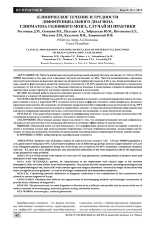 ИЗ ПРАКТИКИ                                                                                          Том IV, № 1, 2012

             Клиническое течение и трудности
               дифференциального диагноза
       глиоматоза головного мозга. Случай из практики
    Ростовцев Д.М., Олюшин В.Е., Пальцев А.А., Забродская Ю.М., Потемкина Е.Г.,
                    Маслова Л.Н., Кальменс В.Я., Лавровский П.В.
                                          РНХИ им. проф. А.Л.Поленова,
                                               Санкт-Петербург
            Clinical progression and some difficulties of differential diagnosis
                             of brain gliomatosis. Case report
                           Rostovtsev D.M., Olyushin V.E., Paltsev A.A., Zabrodskaya Yu.M.,
                            Potyemkina E.G., Maslova L.N., Kalmens V.Ya., Lavrovskij P.V.
                          Russian Neurosurgery Institute n. a. Prof. A.L. Polenov, Saint Petersburg



   АКТУАЛЬНОСТЬ. Частота первичных опухолей центральной нервной системы составляет от 7,42 до 13,9 на
100000 населения в год, при этом глиальные опухоли составляют до 46%. Частота возникновения глиальных
опухолей в различных возрастных группах увеличивается приблизительно на 1,1% в год. Злокачественные гли-
омы, одной из форм которых является глиоматоз, отмечаются у 55-65% пациентов. Заболеваемость глиоматозом
составляет от 0,6 до 8,2 случаев в год. Высокая смертность больных и объективные сложности прижизненной
диагностики делают проблему изучения глиоматоза важной и актуальной.
   ЦЕЛЬЮ настоящей работы является описание редкого случая глиоматоза I типа, особенностей течения за-
болевания и сложностей прижизненной диагностики.
   МАТЕРИАЛЫ И МЕТОДЫ: больной 38 лет, поступивший в отделение с клиникой поражения левого полуша-
рия головного мозга, с картиной МРТ головного мозга в виде диффузно-очагового лейкоэнцефалита. Больному
проведено комплексное обследование, включающее неврологический и нейроофтальмологический осмотр, МРТ
головного мозга с контрастным усилением и оперативное лечение: «стереотаксическая биопсия образования под
контролем нейронавигационной системы», гистологическое исследование, а также иммуногистохимия.
   РЕЗУЛЬТАТ. Учитывая объективные сложности верификации диагноза, только сочетание комплексного об-
следования позволило установить диагноз у больного глиоматоз I типа.
   ЗАКЛЮЧЕНИЕ. Полученные данные свидетельствуют о том, что совершенствование методов нейровизуа-
лизации и гистологического исследования обеспечило улучшение эффективности диагностики.
   ВЫВОДЫ. Описанный нами случай показывает, что верификация диагноза является крайне сложной за-
дачей и возможна только при использовании современных методов нейровизуализации, молекулярно-генети-
ческих методов исследования, возможности выполнения малоинвазивных нейрохирургических манипуляций.
   КЛЮЧЕВЫЕ СЛОВА: нейрохирургия, церебральный глиоматоз.

    TIMELINESS. Incidence rate of primary tumors of central nervous system is 7,42 – 13,9 per 100000 population a
year, glial tumors being up to 46%. Glial tumors incidence rate of different age groups increases approximately 1,1% per
year. Malignant gliomas, gliomatosis being one of its forms, are revealed in 55-65% of patients. Gliomatosis incidence
rates 0,6 – 8,2 cases per year. High mortality rate and intrinsic difficulties of life-time diagnostics add to the importance
of the gliamatosis study problem.
    OBJECTIVES of this article is the report of a rare case of I type gliomatosis, including details of progress notes and
difficulties of life-time diagnostics.
    DATA AND TECHNIQUE: patient, 38, administered to the department with clinical signs of left cerebral
hemisphere; MRI revealed diffuse focal leukoencephalitis. The patient had full examination, including neurological and
neuroophthalmological one, brain MRI with contrast agent and surgical treatment: “stereotaxic biopsy of the lesion with
neuro navigation system guidance”, as well as histologic examination and immunohistochemistry.
    RESULTS. Considering intrinsic difficulties of diagnosis verification it was combination of full examination that
allowed to ensure diagnosis of I type.
    CONCLUSION. Obtained data indicate the improvement of neuroimaging methods and histologic examination to
provide better efficiency of diagnostics.
    RESUME. The presented case revealed diagnosis verification to be a difficult task possible only by means of the use of
modern methods of neuroimaging, molecular genetic testing, minimally invasive.
    KEY WORDS: neurosurgery, cerebral gliomatosis.



   Церебральный глиоматоз - это редкое опухоле-                 глиальных клеток, с преимущественым поражени-
вое заболевание головного мозга, характеризующе-                ем миелиновых оболочек, но относительной сохран-
еся диффузной пролиферацией новообразованных                    ностью нейронов и их анатомических соотношений

  62                                              Russian Neurosurgical Journal named after professor A.L. Polenov
 