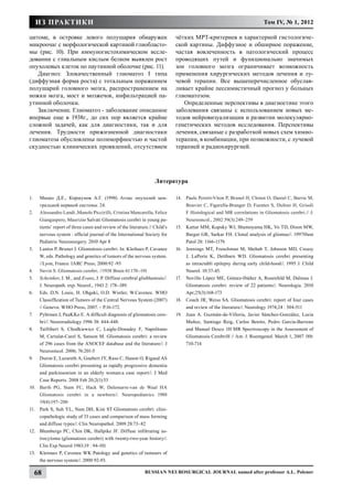 ИЗ ПРАКТИКИ                                                                                                          Том IV, № 1, 2012

цитоме, в островке левого полушария обнаружен                                  чётких МРТ-критериев и характерной гистологиче-
микроочаг с морфологической картиной глиобласто-                               ской картины. Диффузное и обширное поражение,
мы (рис. 10). При иммуногистохимическом иссле-                                 частая вовлеченность в патологический процесс
довании с глиальным кислым белком выявлен рост                                 проводящих путей и функционально значимых
опухолевых клеток по паутинной оболочке (рис. 11).                             зон головного мозга ограничивает возможность
   Диагноз: Злокачественный глиоматоз I типа                                   применения хирургических методов лечения и лу-
(диффузная форма роста) с тотальным поражением                                 чевой терапии. Все вышеперечисленное обуслав-
полушарий головного мозга, распространением на                                 ливает крайне пессимистичный прогноз у больных
ножки мозга, мост и мозжечок, инфильтрацией па-                                глиоматозом.
утинной оболочки.                                                                 Определенные перспективы в диагностике этого
   Заключение. Глиоматоз - заболевание описанное                               заболевания связаны с использованием новых ме-
впервые еще в 1938г., до сих пор является крайне                               тодов нейровизуализации и развитии молекулярно-
сложной задачей, как для диагностики, так и для                                генетических методов исследования. Перспективы
лечения. Трудности прижизненной диагностики                                    лечения, связаные с разработкой новых схем химио-
глиоматоза обусловлены полиморфностью и частой                                 терапии, в комбинации, при позможности, с лучевой
скудностью клинических проявлений, отсутствием                                 терапией и радиохирургией.




                                                                     Литература

1.	    Мацко Д.Е., Коршунов А.Г. (1998) Атлас опухолей цен-                    14.	 Paule Peretti-Viton P, Brunel H, Chinot O, Daniel C, Barrie M,
       тральной нервной системы. 24.                                                Bouvier C, Figarella-Branger D, Fuentes S, Dufour H, Grisoli
2.	    Alessandro Landi ,Manolo Piccirilli, Cristina Mancarella, Felice             F Histological and MR correlations in Gliomatosis cerebri.// J.
       Giangaspero, Maurizio Salvati Gliomatosis cerebri in young pa-               Neurooncol., 2002 59(3):249–259
       tients’ report of three cases and review of the literature.// Child’s   15.	 Kattar MM, Kupsky WJ, Shumoyama HK, Vo TD, Dison MW,
       nervous system : official journal of the International Society for           Bargar GR, Sarkar FH. Clonal analysis of gliomas//. 1997Hum
       Pediatric Neurosurgery. 2010 Apr 8                                           Patol 28: 1166-1179.
3.	    Lantos P, Bruner J. Gliomatosis cerebri. In: Kleihues P, Cavanee        16.	 Jennings MT, Frenchman M, Shehab T, Johnson MD, Creasy
       W, eds. Pathology and genetics of tumors of the nervous system.              J, LaPorte K, Dettbarn WD. Gliomatosis cerebri presenting
       //Lyon, France: IARC Press, 2000:92 -93                                      as intractabli epilepsy during early child-hood//. 1995 J. Child
4.	    Nevin S. Gliomatosis cerebri. //1938 Brain 61:170–191                        Neurol. 10:37-45.
5.	    Scheinker, I. M., and Evans, J. P. Diffuse cerebral glioblastosis//.    17.	 Novillo López ME, Gómez-Ibáñez A, Rosenfeld M, Dalmau J.
       J. Neuropath. exp. Neurol., 1943 2: 178–189.                                 Gliomatosis cerebri: review of 22 patients//. Neurologia. 2010
6.	    Eds. D.N. Louis, H. Ohgaki, O.D. Wistler, W.Cavenee. WHO                     Apr;25(3):168-173
       Classiffication of Tumors of the Central Nervous System (2007)          18.	 Couch JR, Weiss SA. Gliomatosis cerebri: report of four cases
       // Geneva: WHO Press, 2007. – Р.16-172.                                      and review of the literature//. Neurology 1974;24 : 504-511
7.	    Pyhtinen J, PaaKKo E. A difficult diagnosis of gliomatosis cere-        19.	 Juan A. Guzmán-de-Villoria, Javier Sánchez-González, Lucia
       bri//. Neuroradiology 1996 38: 444-448.                                      Muñoz, Santiago Reig, Carlos Benito, Pedro García-Barreno
8.	    Taillibert S, Chodkiewicz C, Laigle-Donadey F, Napolitano                    and Manuel Desco 1H MR Spectroscopy in the Assessment of
       M, Cartalat-Carel S, Sanson M. Gliomatosis cerebri: a review                 Gliomatosis CerebriH // Am. J. Roentgenol. March 1, 2007 188:
       of 296 cases from the ANOCEF database and the literature//. J                710-714
       Neurooncol. 2006; 76:201-5
9.	    Duron E, Lazareth A, Gaubert JY, Raso C, Hanon O, Rigaud AS
       Gliomatosis cerebri presenting as rapidly progressive dementia
       and parkinsonism in an elderly woman:a case report//. J Med
       Case Reports. 2008 Feb 20;2(1):53
10.	   Barth PG, Stam FC, Hack W, Delemarre-van de Waal HA
       Gliomatosis cerebri in a newborn//. Neuropediatrics 1988
       19(4):197–200
11.	   Park S, Suh YL, Nam DH, Kim ST Gliomatosis cerebri: clini-
       copathologic study of 33 cases and comparison of mass forming
       and diffuse types//. Clin Neuropathol. 2009 28:73–82
12.	   Blumbergs PC, Chin DK, Hallpike JF. Diffuse infiltrating as-
       trocytoma (gliomatosis cerebri) with twenty-two-year history//.
       Clin Exp Neurol 1983;19 : 94-101
13.	   Kleinues P, Cavenee WK Patology and genetics of tumours of
       the nervous system//. 2000 92-93.

      68                                                       Russian Neurosurgical Journal named after professor A.L. Polenov
 