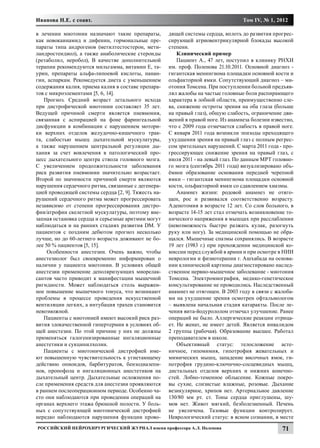 Иванова Н.Е. с соавт.                                                             Том IV, № 1, 2012

в лечении миотонии назначают такие препараты,        дящей системы сердца, вплоть до развития прогрес-
как новокаинамид и дифенин, гормональные пре-        сирующей атриовентрикулярной блокады высокой
параты типа андрогенов (метилтестостерон, мети-      степени.
ландростендиол), а также анаболические стероиды          Клинический пример
(ретаболил, неробол), В качестве дополнительной          Пациент А., 47 лет, поступил в клинику РНХИ
терапии рекомендуются мильгамма, витамин Е, та-      им. проф. Поленова 21.10.2011. Основной диагноз -
урин, препараты альфа-липоевой кислоты, панан-       гигантская менингиома площадки основной кости и
гин, аспаркам. Рекомедуется диета с уменьшением      ольфакторной ямки. Сопутствующий диагноз – ми-
содержания калия, приема калия в составе препара-    отония Томсена. При поступлении больной предъяв-
тов с микроэлементами [5, 6, 14].                    лял жалобы на частые головные боли распирающего
   Прогноз. Средний возраст летального исхода        характера в лобной области, преимущественно сле-
при дистрофической миотонии составляет 35 лет.       ва, снижение остроты зрения на оба глаза (больше
Ведущей причиной смерти является пневмония,          на правый глаз), общую слабость, ограничение дви-
связанная с аспирацией на фоне фарингеальной         жений в правой ноге. Из анамнеза болезни известно,
дисфункции в комбинации с нарушением мотори-         что с 2009 года отмечается слабость в правой ноге.
ки верхних отделов желудочно-кишечного трак-         С января 2011 года возникли эпизоды преходящего
та, слабостью мышц дыхательной мускулатуры,          ухудшения зрения на правый глаз с полным регрес-
а также нарушением центральной регуляции ды-         сом зрительных нарушений. С марта 2011 года - про-
хания за счет вовлечения в патологический про-       грессирующее снижение зрения на правый глаз, с
цесс дыхательного центра ствола головного мозга.     июля 2011 - на левый глаз. По данным МРТ головно-
С увеличением продолжительности заболевания          го мозга (сентябрь 2011 года) визуализировано объ-
риск развития пневмонии значительно возрастает.      ёмное образование основания передней черепной
Второй по значимости причиной смерти являются        ямки – гигантская менингиома площадки основной
нарушения сердечного ритма, связанные с дегенера-    кости, ольфакторной ямки со сдавлением хиазмы.
цией проводящей системы сердца [2, 9]. Тяжесть на-       Анамнез жизни: родовой анамнез не отяго-
рушений сердечного ритма может прогрессировать       щен, рос и развивался соответственно возрасту.
независимо от степени прогрессирования дистро-       Аденотомия в возрасте 12 лет. Со слов больного, в
фии/атрофии скелетной мускулатуры, поэтому вне-      возрасте 14-15 лет стал отмечать возникновение то-
запная остановка сердца и серьезные аритмии могут    нического напряжения в мышцах при расслаблении
наблюдаться и на ранних стадиях развития DM. У       (невозможность быстро разжать кулак, разогнуть
пациентов с поздним дебютом прогноз несколько        руку или ногу). За медицинской помощью не обра-
лучше, но до 60-летнего возраста доживают не бо-     щался. Мышечные спазмы сохранялись. В возрасте
лее 50 % пациентов [5, 15].                          19 лет (1983 г.) при прохождении медицинской ко-
     Особенности анестезии. Очень важно, чтобы       миссии перед службой в армии и при осмотре в НИИ
анестезиолог был своевременно информирован о         неврологии и физиотерапии г. Ашхабада на основа-
наличии у пациента миотонии. В условиях общей        нии клинической картины диагностировано наслед-
анестезии применение деполяризующих миорелак-        ственное нервно-мышечное заболевание - миотония
сантов часто приводит к манифестации мышечной        Томсена. Электромиография, медико-генетическое
ригидности. Может наблюдаться столь выражен-         консультирование не проводились. Наследственный
ное повышение мышечного тонуса, что возникают        анамнез не отягощен. В 2003 году в связи с жалоба-
проблемы в процессе проведения искусственной         ми на ухудшение зрения осмотрен офтальмологом
вентиляции легких, а интубация трахеи становится     – выявлена начальная стадия катаракты. После ле-
невозможной.                                         чения вита-йодурололом отмечал улучшение. Ранее
   Пациенты с миотонией имеют высокий риск раз-      операций не было. Аллергические реакции отрица-
вития злокачественной гипертермии в условиях об-     ет. Не женат, не имеет детей. Является инвалидом
щей анестезии. По этой причине у них не должны       2 группы (рабочая). Образование высшее. Работал
применяться галогенизированные ингаляционные         преподавателем в школе.
анестетики и сукцинилхолин.                              Объективный статус: телосложение асте-
   Пациенты с миотонической дистрофией име-          ничное, гипомимия, гипотрофия жевательных и
ют повышенную чувствительность к угнетающему         мимических мышц, западение височных ямок, ги-
действию опиоидов, барбитуратов, бензодиазепи-       потрофия грудино-ключично-сосцевидных мышц,
нов, пропофола и ингаляционных анестетиков на        дистальных отделов верхних и нижних конечно-
дыхательный центр. Дыхательные осложнения по-        стей. Лобно-теменное облысение. Кожные покро-
сле применения средств для анестезии проявляются     вы сухие, слизистые влажные, розовые. Дыхание
в раннем послеоперационном периоде. Особенно ча-     везикулярное, хрипов нет. Артериальное давление
сто они наблюдаются при проведении операций на       130/80 мм рт. ст. Тоны сердца приглушены, шу-
органах верхнего этажа брюшной полости. У боль-      мов нет. Живот мягкий, безболезненный. Печень
ных с сопутствующей миотонической дистрофией         не увеличена. Тазовые функции контролирует.
нередко наблюдаются нарушения функции прово-         Неврологический статус: в ясном сознании, в месте
Российский нейрохирургический журнал имени профессора А.Л. Поленова                               71
 