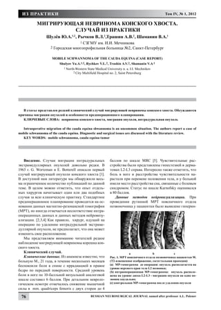 ИЗ ПРАКТИКИ                                                                                      Том IV, № 1, 2012

           МИГРИРУЮЩАЯ НЕВРИНОМА КОНСКОГО ХВОСТА.
                    СЛУЧАЙ ИЗ ПРАКТИКИ
                 Шулёв Ю.А.1,2, Рычков В.Л.2,Трашин А.В.2, Шаманин В.А.1
                                        1 СЗГМУ
                                             им. И.И. Мечникова
                    2   Городская многопрофильная больница №2, Санкт-Петербург

                     Mobile Schwannoma of the Cauda Equina (Case Report)
                          Shulyov Yu.A.1,2 , Rychkov V.L.2 , Trashin A.V.2 , Shamanin V.A.1
                             1 North-Western   State Medical University n. a. I.I. Mechnikov
                                   2 City   Multifield Hospital no. 2, Saint Petersburg




   В статье представлен редкий клинический случай мигрирующей невриномы конского хвоста. Обсуждаются
причины миграции опухолей и особенности предоперационного планирования.
   КЛЮЧЕВЫЕ СЛОВА: невринома конского хвоста, миграция опухоли, интрадуральная опухоль

  Intraoperative migration of the cauda equina shwannoma is an uncommon situation. The authors report a case of
mobile schwannoma of the cauda equina. Diagnostic and surgical issues are discussed with the literature review.
  KEY WORDS: mobile schwannoma, cauda equina tumor




   Введение. Случаи миграции интрадуральных                    баллов по шкале MRC [5]. Чувствительные рас-
экстрамедуллярных опухолей довольно редки. В                   стройства были представлены гипестезией в дерма-
1963 г. G. Wortzman и E. Botterell описали первый              томах L2-L3 справа. Интересно также отметить, что
случай мигрирующей опухоли конского хвоста [1].                боль в ноге и расстройства чувствительности на-
В доступной нам литературе мы обнаружили весь-                 растали при перемене положения тела, и у больной
ма ограниченное количество публикаций по данной                имели место расстройства сна, связанные с болевым
теме. В целом можно отметить, что опыт отдель-                 синдромом. Статус по шкале Karnofsky оценивался
ных хирургов начитывает один или два подобных                  в 80 баллов.
случая за всю клиническую практику. Стандартное                   Данные методов нейровизуализации. При
предоперационное планирование проводится на ос-                проведении рутинной МРТ поясничного отдела
новании данных магнитно-резонансной томографии                 позвоночника у пациентки было выявлено гиперин-
(МРТ), но иногда отмечается несоответствие интра-
операцинных данных и данных методов нейровизу-
ализации. [2,3,4] Как правило, хирург, идущий на
операцию по удалению интрадуральной экстраме-
дуллярной опухоли, не предполагает, что она может
изменить свое расположение.
   Мы представляем вниманию читателей редкое
наблюдение мигрирующей невриномы корешка кон-
ского хвоста.
   Клинический случай.                                         	            a		             b	           c
   Клинические данные. Из анамнеза известно, что               Рис. 1. МРТ поясничного отдела позвоночника пациентки М.
больную М., 21 года, в течение нескольких месяцев              (Т2-взвешенное изображение, сагиттальная проекция)
беспокоили боли в спине с иррадиацией в правое                 (а) МР-томограмма до операции: опухоль располагается на
                                                               уровне верхнего края тела L2 позвонка;
бедро по передней поверхности. Средний уровень                 (b) интраоперационная МР-томограмма: опухоль располо-
боли в ноге по 10-балльной визуальной аналоговой               жена на уровне диска L2-L3 - миграция опухоли на один по-
шкале составил 6 баллов. При детальном невроло-                звонок каудально;
гическом осмотре отмечалось снижение мышечной                  (c) контрольная МР-томограмма после удаления опухоли
силы в mm. quadriceps femoris с двух сторон до 4

 76                                              Russian Neurosurgical Journal named after professor A.L. Polenov
 