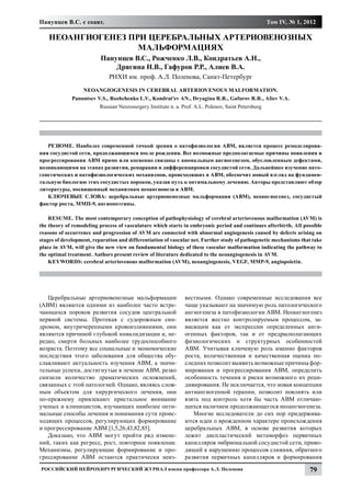 Панунцев В.С. с соавт.                                                                               Том IV, № 1, 2012

    НЕОАНГИОГЕНЕЗ ПРИ ЦЕРЕБРАЛЬНЫХ АРТЕРИОВЕНОЗНЫХ
                    МАЛЬФОРМАЦИЯХ
                          Панунцев В.С., Рожченко Л.В., Кондратьев А.Н.,
                              Дрягина Н.В., Гафуров Р.Р., Алиев В.А.
                             РНХИ им. проф. А.Л. Поленова, Санкт-Петербург
                  NEOANGIOGENESIS IN CEREBRAL ARTERIOVENOUS MALFORMATION.
             Panuntsev V.S., Rozhchenko L.V., Kondrat’ev AN., Dryagina R.R., Gafurov R.R., Aliev V.A.
                         Russian Neurosurgery Institute n. a. Prof. A.L. Polenov, Saint Petersburg




   РЕЗЮМЕ. Наиболее современной точкой зрения о патофизиологии АВМ, является процесс ремоделирова-
ния сосудистой сети, продолжающимся после рождения. Bсе возможные предполагаемые причины появления и
прогрессирования АВМ прямо или косвенно связаны с аномальным ангиогенезом, обусловленным дефектами,
возникающими на этапах развития, репарации и дифференцировки сосудистой сети. Дальнейшее изучение пато-
генетических и патофизиологических механизмов, происходящих в АВМ, обеспечит новый взгляд на фундамен-
тальную биологию этих сосудистых пороков, указав путь к оптимальному лечению. Авторы представляют обзор
литературы, посвященный механизмам неоангионеза в АВМ.
   КЛЮЧЕВЫЕ СЛОВА: церебральные артериовенозные мальформации (АВМ), неоангиогенез, сосудистый
фактор роста, ММП-9, ангиопоэтины.

    RESUME. The most contemporary conception of pathophysiology of cerebral arteriovenous malformation (AVM) is
the theory of remodeling process of vasculature which starts in embryonic period and continues afterbirth. All possible
reasons of occurrence and progression of AVM are connected with abnormal angiogenesis caused by defects arising on
stages of development, reparation and differentiation of vascular net. Further study of pathogenetic mechanisms that take
place in AVM, will give the new view on fundamental biology of these vascular malformation indicating the pathway to
the optimal treatment. Authors present review of literature dedicated to the neoangiogenesis in AVM.
    KEYWORDS: cerebral arteriovenous malformation (AVM), neoangiogenesis, VEGF, MMP-9, angiopoietin.




   Церебральные артериовенозные мальформации                   вестными. Однако современные исследования все
(АВМ) являются одними из наиболее часто встре-                 чаще указывают на значимую роль патологического
чающихся пороков развития сосудов центральной                  ангиогенеза в патофизиологии АВМ. Неоангиогенез
нервной системы. Протекая с судорожным син-                    является жестко контролируемым процессом, за-
дромом, внутричерепными кровоизлияниями, они                   висящим как от экспрессии определенных анги-
являются причиной глубокой инвалидизации и, не-                огенных факторов, так и от предрасполагающих
редко, смерти больных наиболее трудоспособного                 физиологических и структурных особенностей
возраста. Поэтому все социальные и экономические               АВМ. Учитывая ключевую роль именно факторов
последствия этого заболевания для общества обу-                роста, количественная и качественная оценка по-
славливают актуальность изучения АВМ, а значи-                 следних позволит выявить возможные причины фор-
тельные успехи, достигнутые в лечение АВМ, резко               мирования и прогрессирования АВМ, определить
снизили количество драматических осложнений,                   особенность течения и риски возможного их реци-
связанных с этой патологией. Однако, являясь слож-             дивирования. Не исключается, что новая концепции
ным объектом для хирургического лечения, они                   антиангиогенной терапии, позволит повлиять или
по-прежнему привлекают пристальное внимание                    взять под контроль хотя бы часть АВМ отличаю-
ученых и клиницистов, изучающих наиболее опти-                 щихся наличием продолжающегося неоангиогенеза.
мальные способы лечения и понимания сути проис-                   Многие исследователи до сих пор придержива-
ходящих процессов, регулирующих формирование                   ются идеи о врожденном характере происхождения
и прогрессирование АВМ [1,5,26,43,82,85].                      церебральных АВМ, в основе развития которых
   Доказано, что АВМ могут пройти ряд измене-                  лежит диспластический метаморфоз первичных
ний, таких как регресс, рост, повторное появление.             капилляров эмбриональной сосудистой сети, приво-
Механизмы, регулирующие формирование и про-                    дящий к нарушению процессов слияния, обратного
грессирование АВМ остаются практически неиз-                   развития первичных капилляров и формирования
Российский нейрохирургический журнал имени профессора А.Л. Поленова                                                79
 