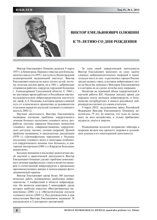 ЮБИЛЕИ                                                                              Том IV, № 1, 2012




                                               ВИКТОР ЕМЕЛЬЯНОВИЧ ОЛЮШИН

                                                К 75-ЛЕТИЮ СО ДНЯ РОЖДЕНИЯ




    Виктор Емельянович Олюшин родился 9 марта            За годы своей хирургической деятельности
1937 г. в Ленинграде. Пережил тяжелые дни блокады,   Виктор Емельянович выполнил не одну тысячу
окончил школу и в 1955 г. поступил в Ленинградский   сложных нейроонкологических операций и значи-
педиатрический медицинский институт. Виктор          тельную часть из них - в различных городах России:
Емельянович никогда не искал легких путей, поэто-    трудно назвать город, в котором нейрохирурги лич-
му, получив диплом врача, он в 1961 г. добровольно   но не были бы знакомы с Виктором Емельяновичем
отправился работать хирургом городской больницы      и в котором он не сделал хотя бы одну операцию.
г. Александровска Сахалинской области. С 1964 г.         Несмотря на огромный объем хирургической и
по настоящее время работает в Российском научно-     научной работы В.Е. Олюшин находит время для
исследовательском нейрохирургическом институте       передачи опыта молодым нейрохирургом, и боль-
им. проф. А.Л. Поленова, в котором прошел славный    шинство петербургских и немало российских ней-
путь от клинического ординатора до руководителя      рохирургов считают его своим учителем.
отделения хирургии опухолей головного и спинного         9 марта 2012г. заслуженному врачу Российской
мозга (с 2002 г.).                                   Федерации Виктору Емельяновичу Олюшину ис-
    Научная деятельность Виктора Емельяновича        полнилось 75 лет, но кажется, что годы не оказы-
посвящена изучению проблемы хирургического           вают на него воздействия, а только прибавляют
лечения больных опухолями головного мозга, раз-      мудрости, опыта и энергии.
работке системы хирургии базальных менингиом
головного мозга, совершенствованию хирургиче-           Редакционная коллегия поздравляет юбиляра и
ских доступов, тактике, технике операций. Данной     искренне желаем ему крепкого здоровья и дальней-
проблеме посвящены, и кандидатская диссертация       ших успехов в его многогранной деятельности.
(1970 г.) «Диэнцефальные нарушения у больных
опухолями головного мозга и некоторые особенно-
сти хирургического лечения этих больных», и док-
торская диссертация (1984 г.) «Хирургия базальных
менингиом».
    Большое внимание в последние десятилетия сво-
ей научной и практической деятельности Виктор
Емельянович Олюшин уделяет проблеме комплекс-
ного лечения церебральных глиом и является пионе-
ром в отечественной нейрохирургии в применении
противоопухолевых вакцин и использовании фото-
динамической терапии.
    Виктор Емельянович автор более 160 научных
печатных работ, посвященных проблемам нейро-
онкологии, 5 изобретений в области нейрохирур-
гии. Он является соавтором 5 монографий, среди
которых наиболее известны «Внутричерепные ме-
нингиомы» (2002 г.) и «Метастатические опухоли
головного мозга» (2010 г.). Под руководством и при
консультации Виктора Емельяновича защищено 18
кандидатских и 2 докторских диссертаций.


  8                                      Russian Neurosurgical Journal named after professor A.L. Polenov
 