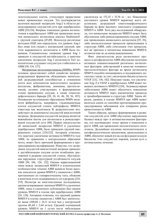 Панунцев В.С. с соавт.                                                              Том IV, № 1, 2012

эндотелиальных клеток, стимулируя прорастание          увеличился до 172,35 ± 53,76 нг / мл. Повышение
новых кровеносных сосудов. Это подтверждается          системного уровня ММП-9 вероятнее всего об-
наличием высокой экспрессии Ang-2 в области ре-        условлено, деградацией гематоэнцефалического
моделирования сосудистой сети при церебральных         барьера на фоне высокого локального содержания
АВМ [24,124]. Впервые изменения уровня ангиопо-        ММП-9 в АВМ. Хотя ряд исследований обнаружи-
этинов в церебральных АВМ как проявление нали-         ли, что аномальная экспрессия ММП-9 может быть
чия аномального ангиогенеза показал HashimotoТ.        обусловлена либо ремоделированием сосудов АВМ,
с группой соавторов [47,49]. Используя различные       как проявлением аномального ангиогенеза [25, 26],
методики ПЦР, они определили, что уровень Аng-1        либо воспалительным процессом происходящем в
был ниже или сходен с контрольной группой, при         структуре АВМ, либо сочетанием этих процессов,
этом выраженность ангиогенеза в АВМ была по-           все же причина и механизмы повышения ММП-9,
вышена. Следовательно, снижение уровня Ang 1           остаются еще не до конца выясненными.
приводит к сосудистой нестабильности, а заметное          Факт доказательства роли ангиогенного про-
увеличение экспрессии Ang 2 антагониста Tie2 до-       цесса в патофизиологии АВМ обусловлен наличием
полнительно ухудшают сосудистую стабильность в         активных взаимоотношений различных ангиоген-
АВМ [30, 114, 127].                                    ных факторов: действующий в качестве основного
    Матриксные металлопротеиназы (MMPs). MMPs          протеолитического фактора во время ангиогенеза
человека представляют собой семейство матрикс-         MMP-9 способен инициировать и поддерживать ан-
разрушающих ферментов, обладающих значитель-           гиогенез также за счет увеличения биодоступности
ной деградирующей способностью в отношении             VEGF [132, 136, 142]. Показано также, что увеличе-
почти всех компонентов внеклеточного матрикса          ние Аng -2 и VEGF в церебральных АВМ может по-
(коллагена, фибронектина, ламинина, протеогли-         вышать активность ММП-9 [124]. Эндоваскулярная
канов), активно участвующих в формировании             эмболизация АВМ может обеспечить повышение
стенок кровеносных сосудов, а также гематоэн-          активности ММП-9 через ишемические процессы
цефалического барьера [20, 24, 41, 46, 50, 56, 107].   и тромбообразование в структуре АВМ. Таким об-
Основными источниками образования ММРs явля-           разом, уровень в плазме ММП-9 при АВМ может
ются фибробласты, макрофаги, гладкомышечные            являться одним из способов прогнозирования про-
клетки сосудистой стенки, нейтрофилы. ММП-9,           грессирования заболевания или измерения риска
известная как желатиназа B, разрушительно воз-         кровотечения из АВМ.
действует на компоненты сосудистой внеклеточной           Таким образом, процесс формирования и разви-
матрицы. Деградация сосудистой матрицы является        тия сосудистой сети АВМ обусловлен нарушением
важнейшим шагом для ангиогенеза и ремоделиро-          баланса между про- и антиангиогенными фактора-
вания сосудистой сети [89]. Первое свидетельство       ми, что подтверждает точку зрения о появлении и
об аномальной экспрессии ММП-9 в удаленных             росте АВМ, как проявлении патологического анги-
церебральных AВМ, было приведено группой аме-          огенеза. Дальнейшее изучение патогенетических и
риканских ученых [124,125]. Авторами отмечено,         патофизиологических механизмов, происходящих в
что заметное увеличение активности ММП-9 в теле        АВМ, обеспечит новый взгляд на фундаментальную
АВМ, по сравнению с контрольными образцами             биологию этих сосудистых пороков, указав путь к
мозга, может быть причиной формирования и про-         оптимальному лечению.
грессирования мальформации. Известно, что дегра-
дация сосудистой внеклеточной матрицы приводит
к дестабилизации сосудов путем ослабления, рас-
тяжения и разрыва сосудистой стенки, обусловли-
вая нарушение структурной устойчивости сосудов
AВM [50, 106, 126, 132]. Оценка корреляционной
связи между экспрессией ММП-9 и клиническими
особенностями течения АВМ выявила более высо-
кие показатели уровня ММП-9 у пациентов с АВМ,
протекающих по геморрагическому типу, объясняя
в конечном итоге подверженность их к разрыву [218,
219]. Несмотря на многочисленные исследования,
проанализировавшие значения ММП-9 в удаленных
АВМ, лишь в единичных публикациях был оценен
уровень ММП-9 в плазме при церебральных АВМ
[24, 124]. Авторами отмечено, что средний уровень
ММП-9 в плазме пациентов с АВМ был значитель-
но выше (108,04 ± 16,11 нг/мл) чем у контрольной
группы (41,44 ± 2,44 нг/мл). Средний плазменный
уровень ММП-9 на 1 сутки после эмболизации
Российский нейрохирургический журнал имени профессора А.Л. Поленова                                 85
 