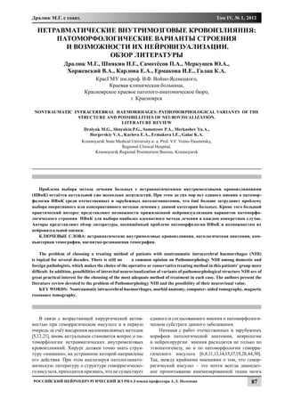 Дралюк М.Г. с соавт.                                                                                 Том IV, № 1, 2012

  НЕТРАВМАТИЧЕСКИЕ ВНУТРИМОЗГОВЫЕ КРОВОИЗЛИЯНИЯ:
      ПАТОМОРФОЛОГИЧЕСКИЕ ВАРИАНТЫ СТРОЕНИЯ
        И ВОЗМОЖНОСТИ ИХ НЕЙРОВИЗУАЛИЗАЦИИ.
                 ОБЗОР ЛИТЕРАТУРЫ
                 Дралюк М.Г., Шнякин П.Г., Самотёсов П.А., Меркушев Ю.А.,
                  Хоржевский В.А., Карлова Е.А., Ермакова И.Е., Галац К.А.
                                КрасГМУ им.проф. В.Ф. Войно-Ясенецкого,
                                     Краевая клиническая больница,
                            Красноярское краевое патолого-анатомическое бюро,
                                              г. Красноярск

 NONTRAUMATIC INTRACEREBRAL HAEMORRHAGES: PATHOMORPHOLOGICAL VARIANTS OF THE
                STRUCTURE AND POSSIBILLITIES OF NEUROVISUALIZATION.
                               LITERATURE REVIEW
                            Dralyuk M.G., Shnyakin P.G., Samotesov P.A., Merkushev Yu.A.,
                              Horgevskiy V.A., Karlova E.A., Ermakova I.E., Galac K.A.
                           Krasnoyarsk State Medical University n. a. Prof. V.F. Voino-Yasenetsky,
                                               Regional Clinical Hospital,
                                 Krasnoyarsk Regional Postmortem Bureau, Krasnoyarsk




   Проблема выбора метода лечения больных с нетравматическими внутримозговыми кровоизлияниями
(НВмК) остаётся актуальной уже несколько десятилетий. При этом до сих пор нет единого мнения о патомор-
фологии НВмК среди отечественных и зарубежных патологоанатомов, что ёщё больше затрудняет проблему
выбора оперативного или консервативного методов лечения у данной категории больных. Кроме того большой
практический интерес представляют возможности прижизненной нейровизуализации вариантов патоморфо-
логического строения НВмК для выбора наиболее адекватного метода лечения в каждом конкретном случае.
Авторы представляют обзор литературы, посвящённый проблеме патоморфологии НВмК и возможностям их
нейровизуальной оценки.
   КЛЮЧЕВЫЕ СЛОВА: нетравматические внутримозговые кровоизлияния, патологическая анатомия, ком-
пьютерная томография, магнитно-резонансная томография.

    The problem of choosing a treating method of patients with nontraumatic intracerebral haemorrhages (NIH)
is topical for several decades. There is still no        a common opinion on Pathomorphology NIH among domestic and
foreign pathologists, which makes the choice of the operative or conservative treating method in this patients’ group more
difficult. In addition, possibilities of intravital neurovisualization of variants of pathomorphological structure NIH are of
great practical interest for the choosing of the most adequate method of treatment in each case. The authors present the
literature review devoted to the problem of Pathomorphology NIH and the possibility of their neurovisual value.
    KEY WORDS: Nontraumatic intracerebral haemorrhages, morbid anatomy, computer- aided tomography, magnetic
resonance tomography.




    В связи с возрастающей хирургической актив-                 единого и согласованного мнения о патоморфологи-
ностью при геморрагическом инсульте и в первую                  ческом субстрате данного заболевания.
очередь за счёт внедрения малоинвазивных методик                    Начиная с работ отечественных и зарубежных
[5,12,21], вновь актуальным становится вопрос о па-             корифеев патологической анатомии, неврологии
томорфологии нетравматических внутримозговых                    и нейрохирургии мнения расходятся не только по
кровоизлияний. Хирург должен точно знать струк-                 этиопатогенезу, но и по патоморфологии геморра-
туру «мишени», на устранение которой направлены                 гического инсульта [6,8,11,13,14,15,17,19,28,44,50].
его действия. При этом анализируя патологоанато-                Так, между крайними мнениями о том, что гемор-
мическую литературу о структуре геморрагическо-                 рагический инсульт – это почти всегда диапедез-
го инсульта, приходится признать, что не существует             ное пропитывание ишемизированной ткани мозга
Российский нейрохирургический журнал имени профессора А.Л. Поленова                                                    87
 