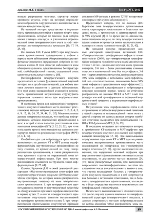 Дралюк М.Г. с соавт.                                                                  Том IV, № 1, 2012

изошло разрушение мозговых структур вокруг              снижения МР-сигнала в режиме Т2*ВИ на протяже-
кровяного сгустка, ответ на который определит           нии первых трёх суток заболевания [4].
целесообразность хирургического вмешательства в             Представляет интерес, что по данным Д.И.
каждом конкретном случае.                               Буренчева зона геморрагического пропитывания
    Не меньший интерес представляет и выражен-          имеет характерную локализацию в базальных от-
ность перифокального отёка и ишемии вокруг зоны         делах мозга, с тропностью к лентикулярной зоне
кровоизлияния, которые по мнению ряда авторов           (в 93% случаев) [4]. В то время как по данным па-
имеют главную «заслугу» в увеличении первона-           тологоанатомов инсульт по типу геморрагического
чальной зоны геморрагического очага за счёт вто-        пропитывания встречается почти исключительно в
ричных ангионекротических процессов [10, 17, 19,        таламусе и стволе головного мозга [8, 15, 21, 42] .
25, 40].                                                    Не меньший интерес представляют дан-
    По данным Е.И. Гусева (2007) при внутримоз-         ные докторской диссертации Батищевой Е.И.
говом кровоизлиянии одновременно с отёком с             «Геморрагическая трансформация инфаркта голов-
первых часов заболевания обнаруживаются дистро-         ного мозга» (2009), где геморрагическая трансфор-
фические изменения окружающих нейронов и гли-           мация инфаркта головного мозга подразделяется на
альных клеток. В этих областях наблюдаются зоны         4 типа: 1-й тип – маленькие петехии вдоль границы
обширного аутолиза, представленные бесструктур-         инфаркта, 2-й тип – более расплывчатые сливные
ной, слабобазофильной тканью, содержащей лишь           петехии в ишемической зоне без масс-эффекта, 3-й
единичные глиальные элементы [10].                      тип – паренхиматозная гематома, занимающая менее
    Патоморфология геморрагического инсульта            30% зоны инфаркта с небольшим масс-эффектом,
представляет не только фундаментальный научный          4-й тип – плотная гематома, занимающая более 30%
интерес, но и сугубо практический, для выбора так-      зоны инфаркта с существенным масс-эффектом [1].
тики лечения пациентов с данным заболеванием.           Исходя из данной классификации у нейрохирурга
И в этой связи наиважнейшей становится возмож-          невольно возникнет вопрос: можно ли отчётливо
ность прижизненной визуализации структурного            разграничить по данным МСКТ и МРТ 4-ый тип
поражения головного мозга при внутримозговых            геморрагической трансформации от первичной вну-
кровоизлияниях.                                         тримозговой гематомы с выраженным перифокаль-
    В настоящее время для диагностики геморраги-        ным отёком?
ческого инсульта главнейшее место занимают рент-            Визуализация зоны перифокального отёка и её
геновские методы нейровизуализации [1, 2, 3, 4, 5,      отграничение от области внутримозговой гематомы
6, 9, 12, 16, 24, 37, 39, 44, 51, 52]. Многочисленные   с одной стороны и неповреждённой ткани мозга с
данные литературы показали, что наиболее инфор-         другой стороны по данных разных авторов наибо-
мативным методом диагностики кровоизлияний в            лее отчётливо выявляется при использовании Т2-
мозг в острой стадии является рентгеновская ком-        ВИ и Т2d-f режимов МРТ [3, 16, 29].
пьютерная томография (КТ) [5, 12, 21, 52], при этом         В последние несколько лет отмечается интерес
в последнее время с этим методом все успешнее кон-      к применению КТ-перфузии и МРТ-перфузии при
курирует магнитно-резонансная томография (МРТ)          геморрагическом инсульте для оценки зон перифо-
[2, 3, 4, 16].                                          кальной гипоперфузии [2, 16]. При использовании
    Особый интерес для нейрохирурга представляет        перфузионных программ КТ и МРТ при нетравма-
возможность по данным КТ и МРТ суметь отдиф-            тических внутримозговых кровоизлияниях часть
ференцировать внутримозговые кровоизлияния по           исследований не обнаружила зон гипоперфузии
типу гематом, от кровоизлияний по типу гемор-           вокруг гематомы [2, 16], другие исследователи от-
рагического пропитывания, а также разграничить          мечают, что нарушение мозговой перфузии при
зону кровяного сгустка от окружающей зоны ге-           внутримозговых кровоизлияниях являются если не
моррагической инфильтрации. При этом многие             постоянным, то достаточно частым явлением [24,
исследователи ссылаются на трудность такой диф-         45]. Такие разноречивые мнения, при выполнении
ференцировки [9, 27, 44].                               современных высокоинформативных методов ис-
    Однако, Буренчев Д.И. в своей докторской дис-       следования могут свидетельствовать только о том,
сертации «Магнитно-резонансная томография при           что группа исследуемых больных с геморрагиче-
остром геморрагическом инсульте» (2010) описывает       ским инсультом неоднородна и в ней встречаются
чёткие критерии, по которым можно разграничить          как больные с истинными гематомами, так и боль-
внутримозговую гематому от зоны геморрагиче-            ные с геморрагическим пропитыванием, что види-
ского пропитывания: 1. при геморрагическом про-         мо и будет определять наличие и выраженность зон
питывании в отличие от внутримозговой гематомы          перифокальной гипоперфузии.
не обнаруживаются признаки перифокального отёка             В свете всего вышеизложенного становится ясно,
в первые сутки. 2. в очагах геморрагического про-       что до сих пор нет единого мнения о патоморфоло-
питывания отсутствует симптом выталкиваемой             гической структуре геморрагического инсульта, а
на периферию кровоизлияния плазмы 3. при гемор-         данные современных методов нейровизуализации
рагическом пропитывании отсутствуют признаки            не всегда способны чётко разграничить зоны ис-
Российский нейрохирургический журнал имени профессора А.Л. Поленова                                   89
 