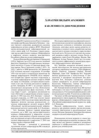ЮБИЛЕИ                                                                                    Том IV, № 1, 2012




                                                 ХАЧАТРЯН ВИЛЬЯМ АРАМОВИЧ

                                                К 60-ЛЕТИЮ СО ДНЯ РОЖДЕНИЯ




    27 ноября 2011 года исполнилось 60 лет со дня рожде-      Им создана современная классификация и патоге-
ния профессора Вильяма Арамовича Хачатряна – глав-         нетическая модель развития гидроцефалии, внесены
ного научного сотрудника, руководителя отделения           существенные уточнения в понимание патогенеза
нейрохирургии детского возраста ФГБУ «Российский           эпилепсии, некоторых видов пороков развития по-
научно-исследовательский нейрохирургический ин-            звоночника и спинного мозга, разработана система
ститут имени проф. А.Л. Поленова», главного редак-         диагностики и лечения стволовых и парастволовых
тора научно-практического журнала «Нейрохирургия           опухолей мозга. Результаты его научных исследова-
и неврология детского возраста», вице-президента           ний внедрены в работу ведущих клиник России и
Российского общества детских нейрохирургов.                зарубежных стран (Санкт-Петербург, Москва, Уфа,
    Родился Хачатрян Вильям Арамович в Армянской           Хабаровск, Астана, Ташкент, Киев и др.), что позво-
ССР (с. Аарагац), где в 1973 году закончил лечебный        лило улучшить эффективность лечения ряда серьез-
факультет Ереванского Государственного медицин-            ных нейрохирургических заболеваний.
ского института. Служил в Советской армии стар-               В.А. Хачатрян занимается активной педагоги-
шим врачом. После окончания службы с 1975 г. по            ческой деятельностью. Он являлся приглашенным
1978 г. работал в НИИ физиологии АН Армянской              лектором в зарубежных клиниках: США (Норфолк),
ССР младшим научным сотрудником. В сентябре                Канада (Торонто), Германия (Любек), Польша
1978 года поступил в клиническую ординатуру на             (Варшава), стран СНГ. Профессор В.А. Хачатрян
кафедру нейрохирургии ЛГИДУВ, после заверше-               являлся руководителем и консультантом 17 кан-
ния которой был принят научным сотрудником в               дидатских, 4 докторских диссертаций. Под руко-
отделение нейрохирургии детского возраста ЛНХИ             водством В.А. Хачатряна становились учеными
им. проф. А.Л. Поленова, с которым связано станов-         главные специалисты по детской нейрохирургии
ление и вот уже 35-летняя деятельность профессо-           Казахстана, Узбекистана, главные нейрохирурги
ра В.А. Хачатряна. В 1987 г. он успешно защитил            Башкортостана, Хабаровского края и др.
кандидатскую диссертацию на тему «Комплексное                 В.А. Хачатрян является автором более 460 научных
лечение прогредиентных форм эпилепсии», в 1991             публикаций, в том числе 12 монографий и 2 практиче-
году (через 3 года!) – докторскую диссертацию на           ских руководств, 14 методических рекомендаций и учеб-
тему «Патогенез и хирургическое лечение гидроце-           но-методических пособий, 35 патентов на изобретения.
фалии». С 1992 года д.м.н. В.А. Хачатрян – главный            Уже много лет Вильям Арамович является членом
научный сотрудник, а в 1999 году получил звание            редакционного совета журналов «Вопросы нейрохи-
профессора. С 2002 года по настоящее время Вильям          рургии», «Нейрохирургия и неврология Казахстана»,
Арамович является научным руководителем от-                «Российский нейрохирургический журнал им. проф.
деления нейрохирургии детского возраста ФГБУ               А.Л. Поленова».
«Российский научно-исследовательский нейрохи-                 Высокий профессионализм, талант, дально-
рургический институт имени проф. А.Л. Поленова».           видность при решении важных научно-исследова-
    В.А. Хачатрян является главным редактором              тельских, практических и организационных задач
созданного им в 2002 году научно-практического             делают Вильяма Арамовича Хачатряна бесспорным
журнала «Нейрохирургия и неврология детского               лидером в детской нейрохирургии России.
возраста», единственного в России печатного изда-
ния, на страницах которого обсуждаются проблемы               Редакционная коллегия журнала от имени рос-
детской нейрохирургии и неврологии. С 2010 года            сийских нейрохирургов искренне поздравляет юби-
журнал входит в перечень ВАК.                              ляра, желает ему крепкого здоровья и дальнейших
    В.А. Хачатрян – инициатор и организатор                творческих и профессиональных успехов в благо-
Ассоциации детских нейрохирургов РФ и является             родном деле лечения детей.
её вице-президентом.
Российский нейрохирургический журнал имени профессора А.Л. Поленова                                        9
 