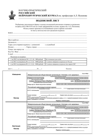 НАУЧНО-ПРАКТИЧЕСКИЙ
                        РОССИЙСКИЙ
                        НЕЙРОХИРУРГИЧЕСКИЙ ЖУРНАЛ им. профессора А.Л. Поленова

                                                                  Подписной лист
                 Разборчиво заполненную форму и копию оплаченной квитанции отправьте в редакцию
                 по факсу (812) 380-3155 или по e-mail: ph@peterlink.ru (тема: журнал им. А.Л. Поленова).
                                    Оплату можно произвести в ближайшем пункте приема платежей
                                                      по месту жительства или в редакции журнала
Ф.И.О................................................................................................................................................................................	
..........................................................................................................................................................................................	
������������������������������������������������������������������������������������������������������������������������������������������������������������������������������������������
Место работы:�����������������������������������������������������������������������������������������������������������������������������������������������������������������
Должность:����������������������������������������������������������������������������������������������������������������������������������������������������������������������
Адрес для отправки журнала: □ домашний	                                                □ служебный
Индекс:… … … … … … Город, страна:����������������������������������������������������������������������������������������������������������������������
Улица: дом корпус кв. ���������������������������������������������������������������������������������������������������������������������������������������������������
Код Тел. Факс������������������������������������������������������������������������������������������������������������������������������������������������������������������
Е-mail:������������������������������������������������������������������������������������������������������������������������������������������������������������������������������
     Подписка на журнал:
     □ на 2012 год (журналы № 1, 2, 3, 4) – 800 рублей                                   Без почтовых расходов
    □ на 2012 год (журналы № 1, 2, 3, 4) – 1000 рублей                                   С учетом отправки журнала по России
    □ на 2012 год (журналы № 1, 2, 3, 4) – 2000 рублей                                   С учетом отправки журнала для стран СНГ


Дата «_______» ____________________20___ г. 		                                                                                           Подпись
 