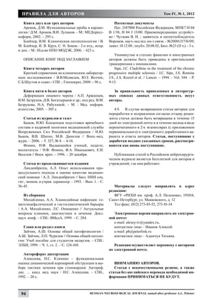 Правила для авторов                                                                            Том IV, № 1, 2012

   Книга двух или трех авторов                                Патентные документы
   Аронов, Д.М. Функциональные пробы в кардио-                Пат. 2187888 Российская Федерация, МПК7 Н 04
логии / Д.М. Аронов, В.И. Лупанов. – М.: МЕДпресс-         В 1/38, Н 04 J 13/00. Приемопередающее устройст­
информ, 2002. – 295 с.                                     во / Чугаева В. И. ; заявитель и патентообладатель
   Блейхер, В.М. Клиническая патопсихология / В.           Воронеж. науч.-исслед. ин-т связи. - №2000131736/09;
М. Блейхер, И. В. Крук, С. Н. Боков.– 2-е изд., испр.      заявл. 18.12.00 ; опубл. 20.08.02, Бюл. №23 (II ч.). - 3 с.
и доп. - М.: Изд-во НПО МОДЭК, 2006. – 623 с.
                                                               Упомянутые в статьях фамилии и иностранных
   Описание книг под заглавием                             авторов должны быть приведены в оригинальной
                                                           транскрипции с инициалами.
   Книга четырех авторов                                       Sipe, J.C. Cladribine in the treatment of the chronic
   Краткий справочник по клиническим лаборатор-            progressive multiple sclerosis / J.C. Sipe, J.S. Romine
ным исследованиям / В.В.Медведев, Ю.З. Волчек,             J.S., J.A. Koziol et al. // Lancet. – 1994. – Vol. 344. – P.
С.Б.Шустов и соавт.- СПб .: Гиппократ, 2000 .- 96 с.       9-13.

   Книга пяти и более авторов                                 За правильность приведенных в литератур-
   Деформация лицевого черепа / А.П. Аржанцев,             ных списках данных ответственность несут
В.М. Безруков, Д.В. Богатырьков и др.; под ред. В.М.       авторы.
Безрукова, Н.А. Рабухиной. – М. : Мед. информ.
агентство, 2005. – 305 с.                                     4.9.	 В случае возвращения статьи авторам для
                                                           переработки и исправления согласно отзыву рецен-
   Статьи из журналов и газет                              зента статья должна быть возвращена в течение 15
   Быков, И.Ю. Концепция подготовки врачебного             дней по электронной почте и в течение месяца в виде
состава и кадровой политики медицинской службы             перепечатанного в 2-х экземплярах (с приложением
Вооруженных Сил Российской Федерации / И.Ю.                первоначального) и электронного доработанного ва-
Быков, В.В. Шаппо, М.В. Данилов // Воен.-мед.              рианта и ответа авторов. Статьи, поступившие с
журн. – 2006. – Т. 327, № 8. – 4-14.                       доработки позднее указанных сроков, рассматри-
   Фомин, Н.Ф. Выдающийся ученый, педагог,                 ваются как вновь поступившие.
воспитатель / Н.Ф. Фомин, Ф.А. Иванькович, Е.И.
Веселов // Воен. врач. – 1996. – 20 декабря.                  Публикация статей в Российском нейрохирурги-
                                                           ческом журнале является бесплатной для авторов и
   Статья из продолжающегося издания                       учреждений, где они работают.
   Линденбратен, А.Л. Опыт использования про-
цессуального подхода к оценке качества медицин-
ской помощи / А.Л. Линденбратен // Бюл. НИИ соц.
гиг., эконом. и управ. здравоохр. – 1993. – Вып. 1. – С.
36-45.                                                        Материалы следует направлять в адрес
                                                           редакции:
   Из сборника                                                ФГУ «РНХИ им. проф. А.Л. Поленова», 191014,
   Михайленко, А.А. Хламидийные инфекции: ге-              Санкт-Петербург, ул. Маяковского, д. 12
матоэнцефалический и гистогематический барьеры                Тел.факс: (812) 273-85-52, 273-81-34
/ А.А. Михайленко, Л.С. Онищенко // Актуальные
вопросы клиники, диагностики и лечения: Докл.                 Электронные версии направлять по электрон-
науч. конф. – СПб.: ВМедА, 1999. – С. 284.                 ной почте:
                                                              e-mail: alexey-iv@yandex.ru,
   Глава или раздел книги                                     контактное лицо – Иванов Алексей.
   Зайчик, А.Ш. Основы общей патофизиологии /                 e-mail: ph@peterlink.ru
А.Ш. Зайчик, Л.П. Чурилов // Основы общей патоло-             контактное лицо – Адамчук Татьяна.
гии: Учеб пособие для студентов медвузов. – СПб.:
ЭЛБИ, 1999. – Ч. 1, гл. 2. – С. 124-169.                      Редакция осуществляет переписку с авторами
                                                           по электронной почте.
   Автореферат диссертации
   Алексеева, Н.С. Клинико – функциональная
оценка динамической коронарной обструкции в вы-               ВНИМАНИЮ АВТОРОВ.
боре тактики лечения при стенокардии: Автореф.                Статьи с некачественными резюме, а также
дис. … канд. мед. наук / Н.С. Алексеева. – СПб.,           статьи без английского перевода необходимой ин-
1992. – 20 с.                                              формации ПРИНИМАТЬСЯ НЕ БУДУТ.



  94                                          Russian Neurosurgical Journal named after professor A.L. Polenov
 