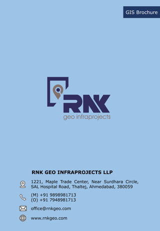 RNK GEO INFRAPROJECTS LLP
GIS Brochure
1221, Maple Trade Center, Near Surdhara Circle,
SAL Hospital Road, Thaltej, Ahmedabad, 380059
(M) +91 9898981713
(O) +91 7948981713
office@rnkgeo.com
www.rnkgeo.com
 