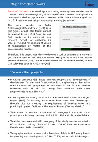 Various other projects
? Providing complete GIS based analysis support and development of
Geodatabase for the work Restoration & strengthening of Saurashtra
Branch Canals and preparation of estimates & DTP for the remedial
measures work of SBC off taking from Narmada Main Canal
(Approximate length 104 km.)
? Providing GIS consulting services for Preparation of Preliminary Project
Report (PPR) for carrying water from Sone river near Chataniaghat
through pipe for meeting the requirement of drinking water and
providing irrigation facilities in the area of Palamu/Garhwa district
? Total station survey and preparation of demographic maps for layout
planning and building planning of of R.S.No. 258 and 259, Anjar Taluka
? Total station survey and utility mapping of the study area for submission
of Hotel and building plans of R.S.No. 258 of Anjar to Anjar Area
Development Authority (AADA)
? Topography, contour survey and submission of data in GIS ready format
for planning and development of S.No. 555/1, Varsamedi, Taluka Anjar.
Major Completed Works
Name of the work - A novel approach using open system architecture to
convert Indian meteorological grid data in GIS ready format - Designed and
developed a desktop application to convert Indian meteorological grid data
into GIS ready format using Python programming (Academic)
The data provided by India
Meteorological Department (IMD) is in
grid (.grd) format. This format cannot
be studied directly. Grid (.grd) format
first needs to be converted into
different format for analysing its
values. The grid file consists of values
of temperature or rainfall of the
corresponding location.
Therefore, this project was done to develop a tool or software that converts
grid file into GIS format. This tool would take grid file as input and would
provide shapefile (.shp) file as output which can be viewed directly in the
GIS softwares such as ArcGIS or QGIS.
 