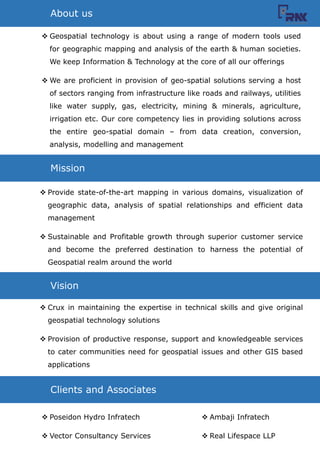 ? Geospatial technology is about using a range of modern tools used
for geographic mapping and analysis of the earth & human societies.
We keep Information & Technology at the core of all our offerings
? We are proficient in provision of geo-spatial solutions serving a host
of sectors ranging from infrastructure like roads and railways, utilities
like water supply, gas, electricity, mining & minerals, agriculture,
irrigation etc. Our core competency lies in providing solutions across
the entire geo-spatial domain C from data creation, conversion,
analysis, modelling and management
About us
Mission
? Provide state-of-the-art mapping in various domains, visualization of
geographic data, analysis of spatial relationships and efficient data
management
? Sustainable and Profitable growth through superior customer service
and become the preferred destination to harness the potential of
Geospatial realm around the world
Vision
? Crux in maintaining the expertise in technical skills and give original
geospatial technology solutions
? Provision of productive response, support and knowledgeable services
to cater communities need for geospatial issues and other GIS based
applications
Clients and Associates
? Poseidon Hydro Infratech
? Vector Consultancy Services
? Ambaji Infratech
? Real Lifespace LLP
 