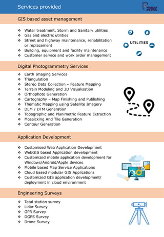 Engineering Surveys
Application Development
Services provided
? Water treatment, Storm and Sanitary utilities
? Gas and electric utilities
? Street and highway maintenance, rehabilitation
or replacement
? Building, equipment and facility maintenance
? Customer service and work order management
? Earth Imaging Services
? Triangulation
? Stereo Data Collection C Feature Mapping
? Terrain Modeling and 3D Visualisation
? Orthophoto Generation
? Cartography C Map Finishing and Publishing
? Thematic Mapping using Satellite Imagery
? DEM / DTM Generation
? Topographic and Planimetric Feature Extraction
? Mosaicking And Tile Generation
? Contour Generation
? Customised Web Application Development
? WebGIS based Application development
? Customized mobile application development for
Windows/Android/Apple devices
? Mobile based Map Service Applications
? Cloud based modular GIS Applications
? Customized GIS application development/
deployment in cloud environment
? Total station survey
? Lidar Survey
? GPR Survey
? DGPS Survey
? Drone Survey
GIS based asset management
Digital Photogrammetry Services
 