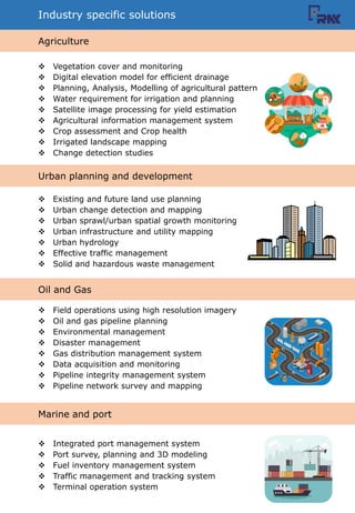 Industry specific solutions
? Vegetation cover and monitoring
? Digital elevation model for efficient drainage
? Planning, Analysis, Modelling of agricultural pattern
? Water requirement for irrigation and planning
? Satellite image processing for yield estimation
? Agricultural information management system
? Crop assessment and Crop health
? Irrigated landscape mapping
? Change detection studies
? Existing and future land use planning
? Urban change detection and mapping
? Urban sprawl/urban spatial growth monitoring
? Urban infrastructure and utility mapping
? Urban hydrology
? Effective traffic management
? Solid and hazardous waste management
? Field operations using high resolution imagery
? Oil and gas pipeline planning
? Environmental management
? Disaster management
? Gas distribution management system
? Data acquisition and monitoring
? Pipeline integrity management system
? Pipeline network survey and mapping
? Integrated port management system
? Port survey, planning and 3D modeling
? Fuel inventory management system
? Traffic management and tracking system
? Terminal operation system
Agriculture
Urban planning and development
Oil and Gas
Marine and port
 