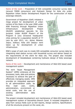 Major Completed Works
Government of Rajasthan (GoR) initiated a
mega project for development of urban
centers of the State in the year 2000 under
ADB financing through Rajasthan Urban
Infrastructure Development Project
(RUIDP) established specially for this
purpose. Under RUIDP Phase-I of the
Program 6 (six) divisional headquarter
cities aiming for a population benefit of 77
Lacs by year 2011, viz., Ajmer, Bikaner,
Jaipur, Jodhpur, Kota and Udaipur were
taken up for development of urban
infrastructure
RNKs scope of work was to create GIS compatible consumer survey data by
integrating total station survey with household survey and deliver based on
the requirements of the client for Kota city. The project also included
development of Geodatabase containing hydraulic design of Kota sewerage
network
Name of the work C Preparation of GIS compatible consumer survey data
(around 70000 consumers) and Hydraulic Design for Kota city under
Rajasthan Urban Sector Development Project for the construction of Kota
sewerage network.
Name of the work C Development and maintenance of Web-GIS based asset
management system
The term Asset Management
System (AMS) embraces all the
processes, tools, data and policies
necessary to achieve the goal of
effectively managing assets. AMS
provides an integrated approach
to all administration costs, be
they road user, works,
administration, environment or
social costs, and the use of
existing administration data
sources.
The project included development and maintenance of Web-GIS based asset
management system of Saurashtra Branch Canal. It included integration of
data from various fields such as Soil reports, Design sections, Specifications
of all the structures present on the canal, etc.
 