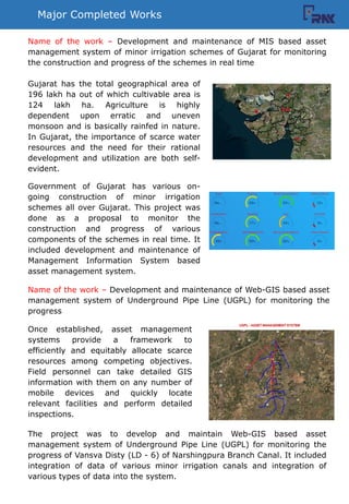 Major Completed Works
Gujarat has the total geographical area of
196 lakh ha out of which cultivable area is
124 lakh ha. Agriculture is highly
dependent upon erratic and uneven
monsoon and is basically rainfed in nature.
In Gujarat, the importance of scarce water
resources and the need for their rational
development and utilization are both self-
evident.
Government of Gujarat has various on-
going construction of minor irrigation
schemes all over Gujarat. This project was
done as a proposal to monitor the
construction and progress of various
components of the schemes in real time. It
included development and maintenance of
Management Information System based
asset management system.
Name of the work C Development and maintenance of MIS based asset
management system of minor irrigation schemes of Gujarat for monitoring
the construction and progress of the schemes in real time
Name of the work C Development and maintenance of Web-GIS based asset
management system of Underground Pipe Line (UGPL) for monitoring the
progress
Once established, asset management
systems provide a framework to
efficiently and equitably allocate scarce
resources among competing objectives.
Field personnel can take detailed GIS
information with them on any number of
mobile devices and quickly locate
relevant facilities and perform detailed
inspections.
The project was to develop and maintain Web-GIS based asset
management system of Underground Pipe Line (UGPL) for monitoring the
progress of Vansva Disty (LD - 6) of Narshingpura Branch Canal. It included
integration of data of various minor irrigation canals and integration of
various types of data into the system.
 