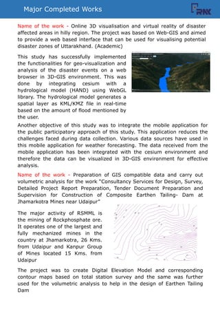 Major Completed Works
This study has successfully implemented
the functionalities for geo-visualization and
analysis of the disaster events on a web
browser in 3D-GIS environment. This was
done by integrating cesium with a
hydrological model (HAND) using WebGL
library. The hydrological model generates a
spatial layer as KML/KMZ file in real-time
based on the amount of flood mentioned by
the user.
Another objective of this study was to integrate the mobile application for
the public participatory approach of this study. This application reduces the
challenges faced during data collection. Various data sources have used in
this mobile application for weather forecasting. The data received from the
mobile application has been integrated with the cesium environment and
therefore the data can be visualized in 3D-GIS environment for effective
analysis.
Name of the work - Online 3D visualisation and virtual reality of disaster
affected areas in hilly region. The project was based on Web-GIS and aimed
to provide a web based interface that can be used for visualising potential
disaster zones of Uttarakhand. (Academic)
Name of the work - Preparation of GIS compatible data and carry out
volumetric analysis for the work Consultancy Services for Design, Survey,
Detailed Project Report Preparation, Tender Document Preparation and
Supervision for Construction of Composite Earthen Tailing- Dam at
Jhamarkotra Mines near Udaipur
The project was to create Digital Elevation Model and corresponding
contour maps based on total station survey and the same was further
used for the volumetric analysis to help in the design of Earthen Tailing
Dam
The major activity of RSMML is
the mining of Rockphosphate ore.
It operates one of the largest and
fully mechanized mines in the
country at Jhamarkotra, 26 Kms.
from Udaipur and Kanpur Group
of Mines located 15 Kms. from
Udaipur
 