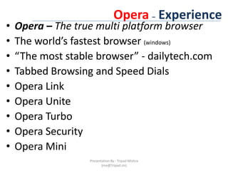 Opera– ExperienceOpera – The true multi platform browserThe world’s fastest browser (windows)“The most stable browser” - dailytech.comTabbed Browsing and Speed DialsOpera LinkOpera UniteOpera TurboOpera SecurityOpera MiniPresentation By : Tripad Mishra (me@Tripad.im)