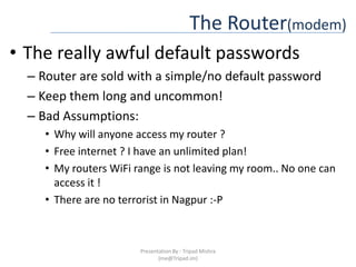 The Router(modem)The really awful default passwordsRouter are sold with a simple/no default passwordKeep them long and uncommon!Bad Assumptions:Why will anyone access my router ?Free internet ? I have an unlimited plan!My routers WiFi range is not leaving my room.. No one can access it !There are no terrorist in Nagpur :-PPresentation By : Tripad Mishra (me@Tripad.im)